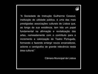 ” A Sociedade de Instrução Guilherme Cossoul, instituição de utilidade pública, é uma das mais prestigiadas associações culturais de Lisboa que, ao longo da sua existência, tem tido um papel fundamental na afirmação e revitalização das artes, nomeadamente com o contributo para o incremento e valorização do Teatro Português, formando e fazendo emergir novos encenadores, actores e cenógrafos de grande relevância nesta área cultural.” Câmara Municipal de Lisboa 