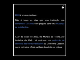 2009  é um ano decisivo. Não é todos os dias que uma instituição que  comemora 124 anos  e se prepara para uma  mudança de instalações . A 27 de Março de 2009, dia Mundial do Teatro, por iniciativa da CML, foi assinado um  protocolo de cedência das novas Instalações  da Guilherme Cossoul, numa cerimónia oficial na Casa do Artista em Lisboa. 