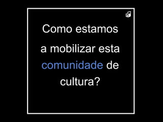 Como estamos a mobilizar esta  comunidade  de cultura? 