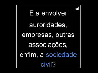 E a envolver auroridades, empresas, outras associações, enfim, a  sociedade civil ? 