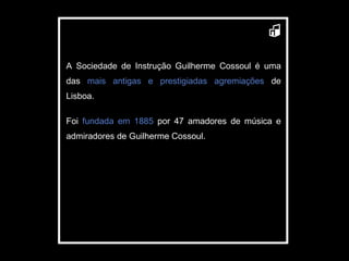 A Sociedade de Instrução Guilherme Cossoul é uma das  mais antigas e prestigiadas agremiações  de Lisboa.  Foi  fundada em 1885  por 47 amadores de música e admiradores de Guilherme Cossoul.  