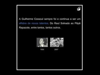 A Guilherme Cossoul sempre foi e continua a ser um  alfobre de novos talentos . Do Raul Solnado ao Pêpê Rapazote, entre tantos, tantos outros. 1950 2007 