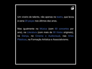 Um viveiro de talento, não apenas no  teatro , que levou à cena  20 peças  nos últimos dez anos.  Mas igualmente na  Música  (com  60 concertos  por ano), na  Literatura  (com mais de  90 títulos  originais),   na  Dança , no  Cinema e Audiovisual , nas  Artes Plásticas , na Formação Artística e Associativismo. 