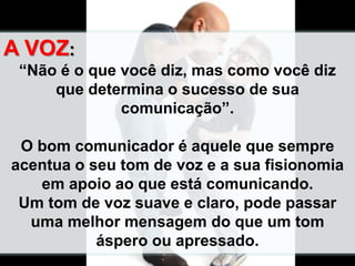 A VOZ:
“Não é o que você diz, mas como você diz
que determina o sucesso de sua
comunicação”.
O bom comunicador é aquele que sempre
acentua o seu tom de voz e a sua fisionomia
em apoio ao que está comunicando.
Um tom de voz suave e claro, pode passar
uma melhor mensagem do que um tom
áspero ou apressado.
 