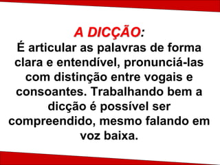 A DICÇÃO:
É articular as palavras de forma
clara e entendível, pronunciá-las
com distinção entre vogais e
consoantes. Trabalhando bem a
dicção é possível ser
compreendido, mesmo falando em
voz baixa.
 