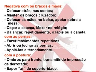 Negativa com os braços e mãos:
- Colocar atrás, nas costas;
- Manter os braços cruzados;
- Colocar as mãos no bolso, apoiar sobre a
mesa;
- Coçar a cabeça, Mexer no relógio;
- Balançar, repetidamente, o lápis ou a caneta.
com as pernas:
- Fazer movimentos repetitivos;
- Abrir ou fechar as pernas;
- Apoiá-las alternadamente.
com a postura:
- Ombros para frente, transmitindo impressão
de derrotado;
- Expor “ar” de superioridade.
 