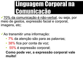 Linguagem Corporal na
Comunicação
70% da comunicação é não-verbal, ou seja, por
meio de gestos, expressão facial e corporal,
imagens, etc;
Ao transmitir uma informação:
• 7% da atenção são para as palavras;
• 38% fica por conta da voz;
• 55% é expressão corporal;
Como pode ver, a expressão corporal vale
muito!
 