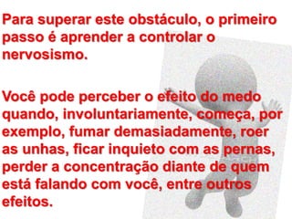 Para superar este obstáculo, o primeiro
passo é aprender a controlar o
nervosismo.
Você pode perceber o efeito do medo
quando, involuntariamente, começa, por
exemplo, fumar demasiadamente, roer
as unhas, ficar inquieto com as pernas,
perder a concentração diante de quem
está falando com você, entre outros
efeitos.
 