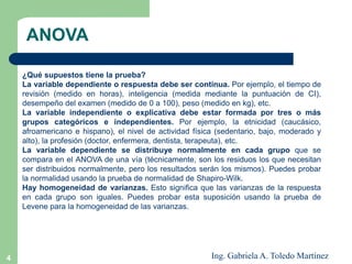4
¿Qué supuestos tiene la prueba?
La variable dependiente o respuesta debe ser continua. Por ejemplo, el tiempo de
revisión (medido en horas), inteligencia (medida mediante la puntuación de CI),
desempeño del examen (medido de 0 a 100), peso (medido en kg), etc.
La variable independiente o explicativa debe estar formada por tres o más
grupos categóricos e independientes. Por ejemplo, la etnicidad (caucásico,
afroamericano e hispano), el nivel de actividad física (sedentario, bajo, moderado y
alto), la profesión (doctor, enfermera, dentista, terapeuta), etc.
La variable dependiente se distribuye normalmente en cada grupo que se
compara en el ANOVA de una vía (técnicamente, son los residuos los que necesitan
ser distribuidos normalmente, pero los resultados serán los mismos). Puedes probar
la normalidad usando la prueba de normalidad de Shapiro-Wilk.
Hay homogeneidad de varianzas. Esto significa que las varianzas de la respuesta
en cada grupo son iguales. Puedes probar esta suposición usando la prueba de
Levene para la homogeneidad de las varianzas.
ANOVA
Ing. Gabriela A. Toledo Martínez
 