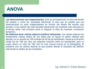 5
Las observaciones son independientes. Esto es principalmente un tema del diseño
del estudio y, como tal, necesitará determinar si cree que es posible que sus
observaciones no sean independientes en función del diseño del estudio (por
ejemplo, si los valores han sido tomados diariamente las muestras más cercanas en
el tiempo serán más similares entre sí respecto al resto de muestras -correlación
temporal-).
No debemos tener valores atípicos (outliers) influyentes. Los valores atípicos son
simplemente valores dentro de sus datos que no siguen el patrón habitual (por
ejemplo, en un estudio de 100 puntajes de IQ de los estudiantes, donde la puntuación
media fue de 108 con sólo una pequeña variación entre los estudiantes; pero un
sujeto obtuvo un valor de 156, que es muy inusual incluso en la bibliografía). El
problema con los valores atípicos es que pueden afectar el resultado del ANOVA,
reduciendo la validez de sus resultados.
ANOVA
Ing. Gabriela A. Toledo Martínez
 