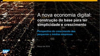 A nova economia digital:
construção da base para ter
simplicidade e crescimento
Perspectiva do crescimento das
pequenas e médias empresas
Março de 2016
 