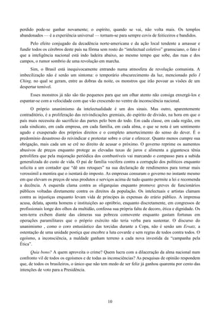 10
perdido pode-se ganhar novamente; o espírito, quando se vai, não volta mais. Os templos
abandonados — é a experiência universal — tornam-se para sempre covis de feiticeiros e bandidos.
Pelo efeito conjugado da decadência norte-americana e da ação local tendente a amassar e
fundir todos os cérebros deste país na fôrma sem rosto do “intelectual coletivo” gramsciano, o fato é
que a inteligência nacional está indo ladeira abaixo, ao mesmo tempo que sobe, das ruas e dos
campos, o rumor sombrio de uma revolução em marcha.
Sim, o Brasil está inequivocamente entrando numa atmosfera de revolução comunista. A
imbecilização não é senão um sintoma: o temporário obscurecimento da luz, mencionado pelo I
Ching, no qual se geram, entre as dobras da noite, os monstros que irão povoar as visões de um
despertar temível.
Esses monstros já não são tão pequenos para que um olhar atento não consiga enxergá-los e
espantar-se com a velocidade com que vão crescendo no ventre da inconsciência nacional.
O próprio unanimismo da intelectualidade é um dos sinais. Mas outro, aparentemente
contraditório, é a proliferação das reivindicações gremiais, do espírito de divisão, na hora em que o
país mais necessita do sacrifício das partes pelo bem do todo. Em cada classe, em cada região, em
cada sindicato, em cada empresa, em cada família, em cada alma, o que se nota é um sentimento
agudo e exasperado dos próprios direitos e o completo amortecimento do senso do dever. É o
predomínio desastroso do reivindicar e protestar sobre o criar e oferecer. Quanto menos cumpre sua
obrigação, mais cada um se crê no direito de acusar o próximo. O governo reprime os aumentos
abusivos de preços enquanto protege as elevadas taxas de juros e alimenta a gigantesca tênia
petrolífera que pela majoração periódica dos combustíveis vai marcando o compasso para a subida
generalizada do custo de vida. O pai de família vocifera contra a corrupção dos políticos enquanto
solicita a um contador que “dê uns retoques” na sua declaração de rendimentos para tornar mais
verossímil a mentira que o isentará do imposto. As empresas censuram o governo no instante mesmo
em que elevam os preços de seus produtos e serviços acima de tudo quanto permite a lei e recomenda
a decência. A esquerda clama contra as oligarquias enquanto promove greves de funcionários
públicos voltadas diretamente contra os direitos da população. Os intelectuais e artistas clamam
contra as injustiças enquanto levam vida de príncipes às expensas do erário público. A imprensa
acusa, delata, aponta homens e instituições ao opróbrio, enquanto discretamente, em congressos de
profissionais longe dos olhos da multidão, confessa sua própria falta de decoro, ética e dignidade. Os
sem-terra exibem diante das câmeras sua pobreza comovente enquanto gastam fortunas em
operações paramilitares que o próprio exército não teria verba para sustentar. O discurso do
unanimismo , como o coro entusiástico das torcidas durante a Copa, não é senão um Ersatz, a
ostentação de uma unidade postiça que encobre a luta covarde e sem regras de todos contra todos. O
egoísmo, a inconsciência, a maldade ganham terreno a cada nova investida da “campanha pela
Ética”.
Quia bono? A quem aproveita o crime? Quem lucra com a dilaceração da alma nacional num
confronto vil de todos os egoísmos e de todas as inconsciências? As pesquisas de opinião respondem
que, de todos os brasileiros, o único que não tem medo de ser feliz já ganhou quarenta por cento das
intenções de voto para a Presidência.
 