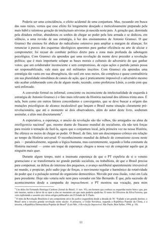 11
Poderia ser uma coincidência, o efeito acidental de uma conjuntura. Mas, recuando em busca
das suas raízes, vemos que esse efeito foi longamente desejado e meticulosamente preparado pela
mais hábil e talentosa geração de intelectuais ativistas já nascida neste país. A geração que, derrotada
pela ditadura militar, abandonou os sonhos de chegar ao poder pela luta armada e se dedicou, em
silêncio, a uma revisão de sua estratégia, à luz dos ensinamentos de Antonio Gramsci. O que
Gramsci lhe ensinou foi abdicar do radicalismo ostensivo para ampliar a margem de alianças; foi
renunciar à pureza dos esquemas ideológicos aparentes para ganhar eficiência na arte de aliciar e
comprometer; foi recuar do combate político direto para a zona mais profunda da sabotagem
psicológica. Com Gramsci ela aprendeu que uma revolução da mente deve preceder a revolução
política; que é mais importante solapar as bases morais e culturais do adversário do que ganhar
votos; que um colaborador inconsciente e sem compromisso, de cujas ações o partido jamais possa
ser responsabilizado, vale mais que mil militantes inscritos. Com Gramsci ela aprendeu uma
estratégia tão vasta em sua abrangência, tão sutil em seus meios, tão complexa e quase contraditória
em sua pluralidade simultânea de canais de ação, que é praticamente impossível o adversário mesmo
não acabar colaborando com ela de algum modo, tecendo, como profetizou Lênin, a corda com que
será enforcado.
A conversão formal ou informal, consciente ou inconsciente da intelectualidade de esquerda à
estratégia de Antonio Gramsci é o fato mais relevante da História nacional dos últimos trinta anos. É
nela, bem como em outros fatores concordantes e convergentes, que se deve buscar a origem das
mutações psicológicas de alcance incalculável que lançam o Brasil numa situação claramente pré-
revolucionária, que até o momento só dois observadores, além do autor deste livro, souberam
assinalar, e aliás mui discretamente4
.
A expectativa, a esperança, o anseio da revolução são tão velhos, tão arraigados na alma da
intelligentzia nacional5
que, mesmo diante do fracasso mundial do socialismo, ela não terá forças
para resistir à tentação de fazê-la, agora que a conjuntura local, pela primeira vez na nossa História,
lhe oferece os meios de chegar ao poder. O Brasil, de fato, tem um descompasso crônico em relação
ao tempo da História universal. O reconhecimento mundial da debacle do comunismo ecoou neste
país — paradoxalmente, segundo a lógica humana, mas coerentemente, segundo a linha constante da
História nacional — como um toque de esperança: chegou a nossa vez de conquistar aquilo que já
ninguém mais quer.
Durante algum tempo, nutri a insensata esperança de que o PT expeliria de si o veneno
gramsciano e se transformaria no grande partido socialista, ou trabalhista, de que o Brasil precisa
para compensar, na defesa do interesse dos pequenos, o avanço neoliberal aparentemente irreversível
no mundo, e propiciar, pelo sadio jogo de forças, o movimento regular e harmônico da rotatividade
do poder que é a pulsação normal do organismo democrático. Movido por essa ilusão, votei em Lula
para presidente. Hoje não votaria nele nem para vereador em São Bernardo. É que, pela sucessão de
acontecimentos desde a campanha do impeachment, o PT mostrou sua vocação, para mim
4
Um deles foi Fernando Henrique Cardoso (Jornal do Brasil, 11 nov. 93), um homem que conhece as esquerdas muito bem e que, por
isto mesmo, sentiu o dever de se opor a elas no momento em que mais poderia ajudá-las. O outro foi Oliveiros da Silva Ferreira, que
vem explorando o assunto em vários artigos publicados em O Estado de S. Paulo.
5
O mito da Revolução Brasileira é um componente ativo do pathos esquerdista desde a década de 30. “Fadado a um grande destino, o
Brasil seria a terceira grande revolução neste século. A primeira, a União Soviética, segunda a República Popular da China, e a
terceira, a República Democrática Popular do Brasil” (Luís Mir, A Revolução Impossível, São Paulo, Best Seller, 1994, p. 10).
 