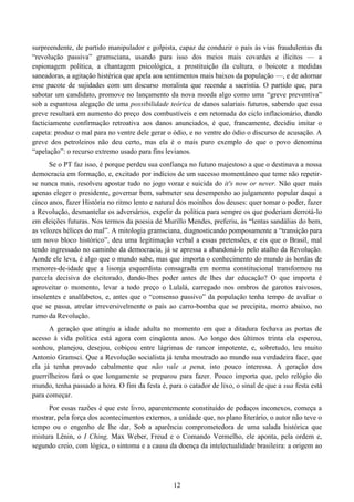 12
surpreendente, de partido manipulador e golpista, capaz de conduzir o país às vias fraudulentas da
“revolução passiva” gramsciana, usando para isso dos meios mais covardes e ilícitos — a
espionagem política, a chantagem psicológica, a prostituição da cultura, o boicote a medidas
saneadoras, a agitação histérica que apela aos sentimentos mais baixos da população —, e de adornar
esse pacote de sujidades com um discurso moralista que recende a sacristia. O partido que, para
sabotar um candidato, promove no lançamento da nova moeda algo como uma “greve preventiva”
sob a espantosa alegação de uma possibilidade teórica de danos salariais futuros, sabendo que essa
greve resultará em aumento do preço dos combustíveis e em retomada do ciclo inflacionário, dando
facticiamente confirmação retroativa aos danos anunciados, é que, francamente, decidiu imitar o
capeta: produz o mal para no ventre dele gerar o ódio, e no ventre do ódio o discurso de acusação. A
greve dos petroleiros não deu certo, mas ela é o mais puro exemplo do que o povo denomina
“apelação”: o recurso extremo usado para fins levianos.
Se o PT faz isso, é porque perdeu sua confiança no futuro majestoso a que o destinava a nossa
democracia em formação, e, excitado por indícios de um sucesso momentâneo que teme não repetir-
se nunca mais, resolveu apostar tudo no jogo voraz e suicida do it's now or never. Não quer mais
apenas eleger o presidente, governar bem, submeter seu desempenho ao julgamento popular daqui a
cinco anos, fazer História no ritmo lento e natural dos moinhos dos deuses: quer tomar o poder, fazer
a Revolução, desmantelar os adversários, expelir da política para sempre os que poderiam derrotá-lo
em eleições futuras. Nos termos da poesia de Murillo Mendes, preferiu, às “lentas sandálias do bem,
as velozes hélices do mal”. A mitologia gramsciana, diagnosticando pomposamente a “transição para
um novo bloco histórico”, deu uma legitimação verbal a essas pretensões, e eis que o Brasil, mal
tendo ingressado no caminho da democracia, já se apressa a abandoná-lo pelo atalho da Revolução.
Aonde ele leva, é algo que o mundo sabe, mas que importa o conhecimento do mundo às hordas de
menores-de-idade que a lisonja esquerdista consagrada em norma constitucional transformou na
parcela decisiva do eleitorado, dando-lhes poder antes de lhes dar educação? O que importa é
aproveitar o momento, levar a todo preço o Lulalá, carregado nos ombros de garotos raivosos,
insolentes e analfabetos, e, antes que o “consenso passivo” da população tenha tempo de avaliar o
que se passa, atrelar irreversivelmente o país ao carro-bomba que se precipita, morro abaixo, no
rumo da Revolução.
A geração que atingiu a idade adulta no momento em que a ditadura fechava as portas de
acesso à vida política está agora com cinqüenta anos. Ao longo dos últimos trinta ela esperou,
sonhou, planejou, desejou, cobiçou entre lágrimas de rancor impotente, e, sobretudo, leu muito
Antonio Gramsci. Que a Revolução socialista já tenha mostrado ao mundo sua verdadeira face, que
ela já tenha provado cabalmente que não vale a pena, isto pouco interessa. A geração dos
guerrilheiros fará o que longamente se preparou para fazer. Pouco importa que, pelo relógio do
mundo, tenha passado a hora. O fim da festa é, para o catador de lixo, o sinal de que a sua festa está
para começar.
Por essas razões é que este livro, aparentemente constituído de pedaços inconexos, começa a
mostrar, pela força dos acontecimentos externos, a unidade que, no plano literário, o autor não teve o
tempo ou o engenho de lhe dar. Sob a aparência comprometedora de uma salada histórica que
mistura Lênin, o I Ching, Max Weber, Freud e o Comando Vermelho, ele aponta, pela ordem e,
segundo creio, com lógica, o sintoma e a causa da doença da intelectualidade brasileira: a origem ao
 