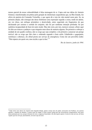 13
menos parcial da nossa vulnerabilidade à falsa mensagem do sr. Capra está nas idéias de Antonio
Gramsci, transformadas em prática pela geração de intelectuais esquerdistas que, na Ilha Grande, fez
ofício de parteira do Comando Vermelho, e que agora dá o tom da vida mental neste país. Se, na
primeira edição, não consegui dar desse fenômeno uma exposição seguida e coesa, tendo de adotar,
em vez disso, um enfoque prismático e desnivelado, antes sugerindo em fragmentos do que
declarando por extenso o sentido do conjunto, não foi por nenhuma intenção profunda: foi por
autêntica incapacidade de fazer de outro modo. Mas não creio, por isto, merecer censura: afinal, aqui
foi dito aos trancos e pedaços o que ninguém mais disse de maneira alguma. Do primeiro a esboçar a
unidade de um quadro confuso, não se exige que seja completo; e do primeiro a anunciar um perigo
terrível, não se exige que fale claro e ordenado segundo o bom estilo. Esbaforido e gaguejante,
semilouco e abstruso, ele afinal presta um serviço de emergência. Como diz um provérbio árabe:
“Não repares em quem sou, mas recebe o que te dou.” 6
Rio de Janeiro, junho de 1994.
6
Nada retirei nem alterei do original nesta Segunda Edição, apenas corrigi erros de grafia, acrescentei este Prefácio, uns quantos
adendos, e adendos de adendos, e muitas notas de rodapé. O leitor austero achará que são excrescências complicatórias, mas gosto
delas justamente por isso, porque eliminam do texto a enganosa linearidade e lhe dão aquele aspecto vivente de rede nervosa, de trama
vegetal, que faz com que, precisamente, um texto seja um texto.
 