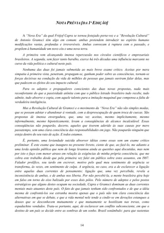 14
NOTA PRÉVIA [DA 1ª EDIÇÃO]
A “Nova Era” da qual Fritjof Capra se tornou festejado porta-voz e a “Revolução Cultural”
de Antonio Gramsci têm algo em comum: ambas pretendem introduzir no espírito humano
modificações vastas, profundas e irreversíveis. Ambas convocam à ruptura com o passador e
propõem à humanidade um novo céu e uma nova terra.
A primeira vem alcançando imensa repercussão nos círculos científicos e empresariais
brasileiros. A segunda, sem fazer tanto barulho, exerce há três décadas uma influência marcante no
curso da vida política e cultural neste país.
Nenhuma das duas foi jamais submetida ao mais breve exame crítico. Aceitas por mera
simpatia à primeira vista, penetram, propagam-se, ganham poder sobre as consciências, tornam-se
forças decisivas na condução da vida de milhões de pessoas que jamais ouviram falar delas, mas
que padecem os efeitos do seu impacto cultural.
Para os adeptos e propagadores conscientes das duas novas propostasr nada mais
reconfortante do que a passividade atônita com que o público letrado brasileiro tudo recebe, tudo
admite, tudo absorve e copiar com aquele talento para a imitação maquinal que compensa a falta de
verdadeira inteligência.
Mas a Revolução Cultural de Gramsci e o movimento da “Nova Era” não são simples modas,
que se possam adotar e abandonar à vontade, com a despreocupação de quem troca de cuecas. São
propostas de imensa envergadura, que, uma vez aceitas, mesmo implicitamente, mesmo
informalmente, mesmo hipoteticamente, levam a conseqüências de alcance incalculável. Essas
conseqüências não pouparão, decerto, aqueles que tiverem aderido às suas causas por mero
passatempo, sem uma clara consciência das responsabilidades em jogo. Não pouparão ninguém que
esteja dentro do seu raio de ação. E todos estamos.
É, portanto, uma leviandade suicida absorver idéias como essas sem um exame crítico
preliminar. É este exame que inauguro no presente livreto, ciente de que, ao fazê-lo, me adianto a
uma lerda opinião pública que nem de longe levantou ainda as questões aqui discutidas, mas nem
por isto o faço com menor atraso em relação às exigências de minha própria consciência, que me
cobra este trabalho desde que pela primeira vez falei em público sobre estes assuntos, em l987.
Falador prolífico, sou tardo em escrever, motivo pelo qual meu sentimento de urgência se
transformar às vezes, em sentimento de culpa. A urgência, no caso, era a de esclarecer a ligação
entre aquelas duas correntes de pensamento; ligação que, uma vez percebida, revela a
inconsistência de ambas, e de ambas nos liberta. Por não percebê-la, a mente brasileira gira hoje
em falso em torno do eixo balizado por esses dois pólos. Pelo número de adeptos e pelos postos
estratégicos que alguns destes ocupam na sociedade, Capra e Gramsci dominam as duas correntes
mentais mais atuantes deste país. O fato de que jamais tenham sido confrontados e de que a idéia
mesma de confrontá-los soe estranha mostra apenas que o país não tem clara consciência das
alternativas em que se debate, e que a vida mental nele tende a cindir-se em devoções estanques a
deuses que se desconhecem mutuamente e que mutuamente se hostilizam nas trevas, como
espadachins vendados. Trata-se portanto, aqui, de esclarecer um conflito subconsciente, em que o
destino de um país se decide entre as sombras de um sonho. Brasil sonâmbulo: para que sustentas
 
