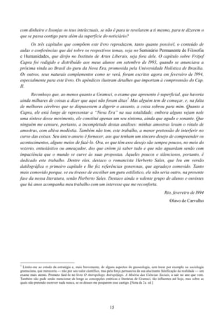 15
com dinheiro e lisonjas os teus intelectuais, se não é para te revelarem a ti mesmo, para te dizerem o
que se passa contigo para além da superfície do noticiário?
Os três capítulos que compõem este livro reproduzem, tanto quanto possível, o conteúdo de
aulas e conferências que dei sobre os respectivos temas, seja no Seminário Permanente de Filosofia
e Humanidades, que dirijo no Instituto de Artes Liberais, seja fora dele. O capítulo sobre Fritjof
Capra foi redigido e distribuído aos meus alunos em setembro de l993, quando se anunciava a
próxima vinda ao Brasil do guru da Nova Era, promovida pela Universidade Holística de Brasília.
Os outros, seus naturais complementos como se verá, foram escritos agora em fevereiro de l994,
especialmente para este livro. Os apêndices ilustram detalhes que importam à compreensão do Cap.
II.
Reconheço que, ao menos quanto a Gramsci, o exame que apresento é superficial, que haveria
ainda milhares de coisas a dizer que aqui não foram ditas7
Mas alguém tem de começar, e, na falta
de melhores cérebros que se dispusessem a digerir o assunto, a coisa sobrou para mim. Quanto a
Capra, ele está longe de representar a “Nova Era” na sua totalidade; embora alguns vejam nele
uma síntese desse movimento, ele constitui apenas um seu sintoma, ainda que agudo e sonante. Que
ninguém me censure, portanto, a incompletude destas análises: minhas amostras levam o rótulo de
amostras, com altiva modéstia. Também não tem, este trabalho, a menor pretensão de interferir no
curso das coisas. Seu único anseio é fornecer, aos que tenham um sincero desejo de compreender os
acontecimentos, alguns meios de fazê-lo. Ora, os que têm esse desejo são sempre poucos, no meio do
vozerio, entusiástico ou ameaçador, dos que crêem já saber tudo e que não aguardam senão com
impaciência que o mundo se curve às suas propostas. Àqueles poucos e silenciosos, portanto, é
dedicado este trabalho. Dentre eles, destaco o romancista Herberto Sales, que leu em versão
datilográfica o primeiro capítulo e lhe fez referências generosas, que agradeço comovido. Tanto
mais comovido porque, se eu tivesse de escolher um guru estilístico, ele não seria outro, na presente
fase da nossa literatura, senão Herberto Sales. Destaco ainda o valente grupo de alunos e ouvintes
que há anos acompanha meu trabalho com um interesse que me reconforta.
Rio, fevereiro de l994
Olavo de Carvalho
7
Limito-me ao estudo da estratégia e, mais brevemente, de alguns aspectos da gnoseologia, sem tocar por exemplo na sociologia
gramsciana, que mereceria — não por seu valor científico, mas pela força persuasiva da sua alucinante falsificação da realidade — um
exame mais atento. Prometo fazê-lo no livro O Antropólogo Antropófago. A Miséria das Ciências Sociais, a sair no ano que vem.
Também não pude senão mencionar de longe as concepções estéticas e literárias de Gramsci, tão influentes até hoje, mas sobre as
quais não pretendo escrever nada nunca, se os deuses me pouparem esse castigo. [Nota da 2a. ed.]
 