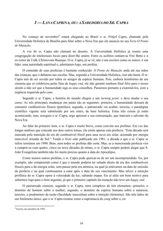 16
I — LANA CAPRINA, OU: A SABEDORIA DO SR. CAPRA
No começo de novembro8
estará chegando ao Brasil o sr. Fritjof Capra, chamado pela
Universidade Holística de Brasília para falar sobre a Nova Era que ele anuncia no seu livro O Ponto
de Mutação.
A voz do sr. Capra não clamará no deserto. A Universidade Holística já reuniu uma
congregação de intelectuais locais para dizer-lhe amém. Entre os acólitos contam-se Frei Betto e o
ex-reitor da UnB, Christovam Buarque. O sr. Capra, já se vê, não é um escritor como os outros: é um
líder, uma autoridade espiritual e, admitamos logo, um profeta.
O conteúdo de suas profecias é bastante conhecido: O Ponto de Mutação anda até nas mãos
das crianças, que o debatem nas escolas. Mas, segundo a Universidade Holística, isso não basta. O sr.
Capra tem de ser ouvido por todos os amigos da espécie humana. Pois, embora homônimo de um
cineasta que se celebrizou pelas fitas de happy end, ele não garante nenhum final feliz para o nosso
século a não ser que a humanidade siga os seus conselhos. Passemos portanto a examiná-los, com a
urgência requerida pelo caso.
Segundo o sr. Capra, a história do mundo chegou a um turning point, e deve mudar o seu
curso. As três principais mudanças em pauta são as seguintes: primeira, a humanidade deixará de
consumir combustíveis fósseis (petróleo); segunda, o patriarcado vai acabar; terceira, o paradigma
científico vigente será substituído por um outro, de base holística. Estas três coisas já estão
acontecendo, mas, assegura o sr. Capra, urge apressar a sua consumação, que marcará o advento da
Nova Era.
Ao falar do primeiro item, o sr. Capra é muito breve, como convém aos profetas. Em vez das
longas análises que concede aos dois outros temas, ele emite apenas esta profecia: “Esta década será
marcada pela transição da era do combustível fóssil para uma nova era solar, acionada por energia
renovável oriunda do Sol.” Tendo o livro sido publicado em 1981, a década a que o sr. Capra se
refere terminou em 1990. Bem, nem todos os profetas dão sorte. Mas, se a mencionada profecia vier
a cumprir-se com quatro, cinco ou nove décadas de atraso, o sr. Capra sempre poderá alegar que S.
João Evangelista também não foi muito preciso quanto à data do Apocalipse.
Como muitos outros profetas, o sr. Capra pode queixar-se de ser um incompreendido. Eu, por
exemplo, não compreendo como é que o mundo poderia ter saltado direto da era dos combustíveis
fósseis para a da energia solar, sem passar pela era atômica, na qual já estávamos na data de emissão
da profecia e na qual continuamos a estar após a data do seu vencimento. Mas talvez a intuição
profética do sr. Capra opere à velocidade da luz, saltando etapas. Eis aí aliás um bom motivo para
saltarmos logo para o item seguinte, já que o primeiro capítulo da mutação não teve um happy end.
O patriarcado consiste, segundo o sr. Capra, num complexo de três elementos: primeiro, o
domínio do homem sobre a mulher; segundo, o domínio da espécie humana sobre a natureza;
terceiro, o predomínio da razão (faculdade masculina) sobre a intuição (feminina). São três lados de
um fenômeno único, que o sr. Capra resume como a supremacia do yang sobre o yin.
8
Escrito em setembro de 1993.
 