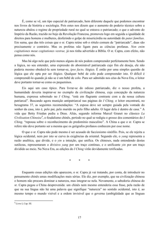 17
É, como se vê, um tipo especial de patriarcado, bem diferente daquele que podemos encontrar
nos livros de história e sociologia. Pois estes nos dizem que o aumento do poderio técnico sobre a
natureza abalou o regime de propriedade rural no qual se esteava o patriarcado; e que o advento do
Império da Razão, trazido no bojo da Revolução Francesa, promoveu logo em seguida a igualdade de
direitos para homens e mulheres, desferindo o golpe de misericórdia na autoridade do pater familias.
Em suma, que das três coisas que o sr. Capra reúne sob o rótulo comum de “patriarcado”, duas são
precisamente o contrário. Mas os profetas não ligam para as ciências profanas. Non enim
cogitationes meae cogitationes vestrae, já nos tinha advertido a Bíblia. O sr. Capra, com efeito, não
pensa como nós.
Mas há algo nele que pelo menos alguns de nós podem compreender perfeitamente bem. Sendo
a lógica, no seu entender, uma expressão do abominável patriarcado cujo fim ele deseja, ele não
poderia mesmo obedecê-la sem tornar-se, ipso facto, ilógico. É então por uma simples questão de
lógica que ele opta por ser ilógico. Qualquer bebê de colo pode compreender isto. O difícil é
compreendê-lo quando já não se é um bebê de colo. Para ser admitido nos céus da Nova Era, o leitor
deve portanto tornar-se como os pequeninos.
Eis aqui um caso típico. Para livrar-se do odioso patriarcado, diz o nosso profeta, a
humanidade deveria inspirar-se no exemplo da civilização chinesa, cuja concepção da natureza
humana, expressa sobretudo no I Ching, “está em flagrante contraste com a da nossa cultura
patriarcal”. Buscando agora munição antipatriarcal nas páginas do I Ching, o leitor encontrará, no
hexagrama 37, as seguintes recomendações: “A esposa deve ser sempre guiada pela vontade do
senhor da casa, isto é, pelo pai, pelo marido ou pelo filho adulto. O lugar dela é dentro de casa.” A
vida que Betty Friedan pediu a Deus. Aliás, segundo informa Marcel Granet no clássico La
Civilisation Chinoise9
, o feudalismo chinês, período no qual se redigiu o grosso dos comentários do I
Ching, “repousa sobre o reconhecimento do predomínio masculino”. A China a que o sr. Capra se
refere não deve portanto ser a mesma que os geógrafos profanos conhecem por esse nome.
O que o sr. Capra não pode mesmo é ser acusado de facciosismo sinófilo. Pois, se ele rejeita a
lógica ocidental, nem por isto se curva às exigências da oriental. Segundo ele, o yang representa a
razão analítica, que divide, e o yin a intuição, que unifica. Os chineses, nada entendendo destas
sutilezas, representaram o divisivo yang por um traço contínuo, e o unificante yin por um traço
dividido ao meio. Na Nova Era, as edições do I Ching virão devidamente retificadas.
* * *
Enquanto essas edições não aparecem, o sr. Capra já vai tratando, por conta, de introduzir no
pensamento chinês umas modificações mais sérias. Ele diz, por exemplo, que na civilização chinesa
o homem não procura dominar a natureza, mas integrar-se nela. Novamente, a sabedoria chinesa do
sr. Capra pegou a China desprevenida: um chinês nem mesmo entenderia essa frase, pela razão de
que na sua língua não há uma palavra que signifique “natureza” no sentido ocidental, isto é, ao
mesmo tempo o mundo visível e a ordem invisível que o governa (ambigüidade que as línguas
9
Livro I, Cap. III.
 