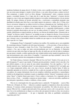 18
modernas herdaram do grego physis). O chinês é nisto, com o perdão da palavra, mais “analítico”:
tem um termo para designar o mundo visível (khien), e um outro (khouen) para a ordem invisível.
Para compensar, o mundo visível ou khien abrange, “sinteticamente”, tanto a natureza terrestre
quanto a sociedade humana. O sr. Capra não diz a qual das duas “naturezas” o homem deveria
integrar-se, mas é claro que ninguém poderia integrar-se em ambas simultaneamente e de um mesmo
modo. Os antigos chineses já haviam advertido isto, e resolveram a contradição propondo uma
dualidade de atitudes para fazer face a esse duplo aspecto da natureza: o sábio, diz o I Ching, deve
buscar ativamente integrar-se na ordem invisível ou khouen (chamada por isto “perfeição ativa”) e
contornar suavemente as exigências da natureza terrestre (khien ou “perfeição passiva”). Dito de
outro modo: integrar-se na ordem celeste, integrando em si e superando dialeticamente a ordem
terrestre (e portanto absorvendo-a, por sua vez, na ordem celeste). O “celeste” e o “terrestre”, nesse
sentido, identificam-se respectivamente ao dharma e ao kharma da tradição hindu. O homem não se
“integra” no kharma, porém “absorve-o” na medida em que se integra no dharma: livra-se do peso
da terra na medida em que atende ao apelo celeste. Exatamente no mesmo sentido diz o cristianismo
que o homem vence a necessidade natural na medida em que segue as vias da Providência. Não é
bem o que diz o sr. Capra.
O ideograma Wang (“o Imperador”) esclarece isso melhor. Ele constitui, por si, um compêndio
de cosmologia chinesa. Compõe-se de três traços horizontais — o Céu em cima, a Terra em baixo, o
Homem no meio, formando a tríade Tien-Ti-Jen, “Céu-Terra-Homem” — cortados por um traço
vertical, o Tao, que se traduz um tanto convencionalmente por Lei ou Harmonia. A Harmonia
consiste em que cada coisa fique no lugar que lhe cabe, de modo que, por trás de todas as mudanças
por que passa o mundo, a ordem suprema não seja violada (embora neste mundo de aparências ela o
seja necessariamente, pois, como dizia o Evangelho, “é necessário que haja escândalo”; mas no fim
todas as desordens parciais são reintegradas na ordem total).
Na Tríade chinesa, o homem é chamado “filho do Céu e da Terra”. Sendo o Céu o pai, já se vê,
pelo hexagrama 37, quem é que manda. O homem governa portanto o mundo visível, mas não o faz
por arbítrio próprio, e sim em nome de uma ordem transcendente. Tien não significa o “céu” no
sentido material, mas a “perfeição celeste” ou mais propriamente a “vontade do Céu”; em inglês, que
o sr. Capra compreende melhor, não o sky, mas o heaven, morada do Espírito Santo. O sábio ou
imperador apreende no invisível a vontade do Céu e a põe em execução na Terra. Na sala central do
seu palácio, ele cumpre diariamente ritos de um complexo simbolismo geométrico e numerológico
(similar ao do pitagorismo), mediante os quais os arquétipos celestes “descem” (exatamente como na
missa “desce” o Espírito Santo) para trazer à Terra a ordem e a harmonia. Se o imperador pára de
fazer os ritos, a Terra — sociedade e natureza ao mesmo tempo — entra em convulsão, espalham-se
por toda parte a ignorância, o medo, a violência, a fome, a peste.
Não era só a interrupção dos ritos que podia trazer a catástrofe. “O imperador — escreve Max
Weber em A Religião da China — tinha de se conduzir segundo os imperativos éticos das escrituras
clássicas. O monarca chinês permanecia basicamente um pontífice. Ele tinha de provar que era
mesmo 'filho do Céu', o regente aprovado pelos Céus, para que o povo, sob o seu governo, vivesse
bem. Se os rios arrebentavam os diques ou a chuva não caía apesar de todos os ritos, isto era prova
— acreditava-se expressamente — de que o imperador não tinha as qualidades carismáticas
requeridas pelo Céu.”
 