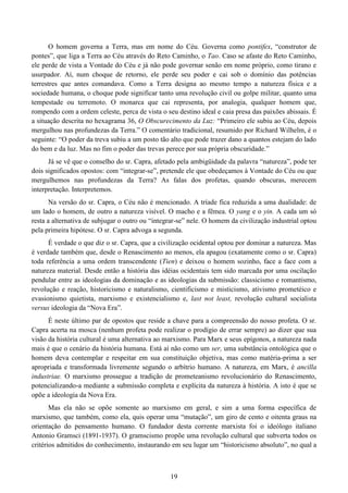 19
O homem governa a Terra, mas em nome do Céu. Governa como pontifex, “construtor de
pontes”, que liga a Terra ao Céu através do Reto Caminho, o Tao. Caso se afaste do Reto Caminho,
ele perde de vista a Vontade do Céu e já não pode governar senão em nome próprio, como tirano e
usurpador. Aí, num choque de retorno, ele perde seu poder e cai sob o domínio das potências
terrestres que antes comandava. Como a Terra designa ao mesmo tempo a natureza física e a
sociedade humana, o choque pode significar tanto uma revolução civil ou golpe militar, quanto uma
tempestade ou terremoto. O monarca que cai representa, por analogia, qualquer homem que,
rompendo com a ordem celeste, perca de vista o seu destino ideal e caia presa das paixões abissais. É
a situação descrita no hexagrama 36, O Obscurecimento da Luz: “Primeiro ele subiu ao Céu, depois
mergulhou nas profundezas da Terra.” O comentário tradicional, resumido por Richard Wilhelm, é o
seguinte: “O poder da treva subiu a um posto tão alto que pode trazer dano a quantos estejam do lado
do bem e da luz. Mas no fim o poder das trevas perece por sua própria obscuridade.”
Já se vê que o conselho do sr. Capra, afetado pela ambigüidade da palavra “natureza”, pode ter
dois significados opostos: com “integrar-se”, pretende ele que obedeçamos à Vontade do Céu ou que
mergulhemos nas profundezas da Terra? As falas dos profetas, quando obscuras, merecem
interpretação. Interpretemos.
Na versão do sr. Capra, o Céu não é mencionado. A tríade fica reduzida a uma dualidade: de
um lado o homem, de outro a natureza visível. O macho e a fêmea. O yang e o yin. A cada um só
resta a alternativa de subjugar o outro ou “integrar-se” nele. O homem da civilização industrial optou
pela primeira hipótese. O sr. Capra advoga a segunda.
É verdade o que diz o sr. Capra, que a civilização ocidental optou por dominar a natureza. Mas
é verdade também que, desde o Renascimento ao menos, ela apagou (exatamente como o sr. Capra)
toda referência a uma ordem transcendente (Tien) e deixou o homem sozinho, face a face com a
natureza material. Desde então a história das idéias ocidentais tem sido marcada por uma oscilação
pendular entre as ideologias da dominação e as ideologias da submissão: classicismo e romantismo,
revolução e reação, historicismo e naturalismo, cientificismo e misticismo, ativismo prometéico e
evasionismo quietista, marxismo e existencialismo e, last not least, revolução cultural socialista
versus ideologia da “Nova Era”.
É neste último par de opostos que reside a chave para a compreensão do nosso profeta. O sr.
Capra acerta na mosca (nenhum profeta pode realizar o prodígio de errar sempre) ao dizer que sua
visão da história cultural é uma alternativa ao marxismo. Para Marx e seus epígonos, a natureza nada
mais é que o cenário da história humana. Está aí não como um ser, uma substância ontológica que o
homem deva contemplar e respeitar em sua constituição objetiva, mas como matéria-prima a ser
apropriada e transformada livremente segundo o arbítrio humano. A natureza, em Marx, é ancilla
industriae. O marxismo prossegue a tradição de prometeanismo revolucionário do Renascimento,
potencializando-a mediante a submissão completa e explícita da natureza à história. A isto é que se
opõe a ideologia da Nova Era.
Mas ela não se opõe somente ao marxismo em geral, e sim a uma forma específica de
marxismo, que também, como ela, quis operar uma “mutação”, um giro de cento e oitenta graus na
orientação do pensamento humano. O fundador desta corrente marxista foi o ideólogo italiano
Antonio Gramsci (1891-1937). O gramscismo propõe uma revolução cultural que subverta todos os
critérios admitidos do conhecimento, instaurando em seu lugar um “historicismo absoluto”, no qual a
 