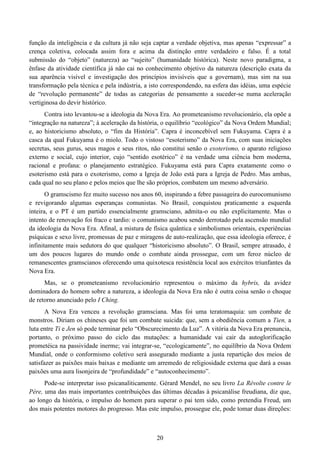 20
função da inteligência e da cultura já não seja captar a verdade objetiva, mas apenas “expressar” a
crença coletiva, colocada assim fora e acima da distinção entre verdadeiro e falso. É a total
submissão do “objeto” (natureza) ao “sujeito” (humanidade histórica). Neste novo paradigma, a
ênfase da atividade científica já não cai no conhecimento objetivo da natureza (descrição exata da
sua aparência visível e investigação dos princípios invisíveis que a governam), mas sim na sua
transformação pela técnica e pela indústria, a isto correspondendo, na esfera das idéias, uma espécie
de “revolução permanente” de todas as categorias de pensamento a suceder-se numa aceleração
vertiginosa do devir histórico.
Contra isto levantou-se a ideologia da Nova Era. Ao prometeanismo revolucionário, ela opõe a
“integração na natureza”; à aceleração da história, o equilíbrio “ecológico” da Nova Ordem Mundial;
e, ao historicismo absoluto, o “fim da História”. Capra é inconcebível sem Fukuyama. Capra é a
casca da qual Fukuyama é o miolo. Todo o vistoso “esoterismo” da Nova Era, com suas iniciações
secretas, seus gurus, seus magos e seus ritos, não constitui senão o exoterismo, o aparato religioso
externo e social, cujo interior, cujo “sentido esotérico” é na verdade uma ciência bem moderna,
racional e profana: o planejamento estratégico. Fukuyama está para Capra exatamente como o
esoterismo está para o exoterismo, como a Igreja de João está para a Igreja de Pedro. Mas ambas,
cada qual no seu plano e pelos meios que lhe são próprios, combatem um mesmo adversário.
O gramscismo fez muito sucesso nos anos 60, inspirando a febre passageira do eurocomunismo
e revigorando algumas esperanças comunistas. No Brasil, conquistou praticamente a esquerda
inteira, e o PT é um partido essencialmente gramsciano, admita-o ou não explicitamente. Mas o
intento de renovação foi fraco e tardio: o comunismo acabou sendo derrotado pela ascensão mundial
da ideologia da Nova Era. Afinal, a mistura de física quântica e simbolismos orientais, experiências
psíquicas e sexo livre, promessas de paz e miragens de auto-realização, que essa ideologia oferece, é
infinitamente mais sedutora do que qualquer “historicismo absoluto”. O Brasil, sempre atrasado, é
um dos poucos lugares do mundo onde o combate ainda prossegue, com um feroz núcleo de
remanescentes gramscianos oferecendo uma quixotesca resistência local aos exércitos triunfantes da
Nova Era.
Mas, se o prometeanismo revolucionário representou o máximo da hybris, da avidez
dominadora do homem sobre a natureza, a ideologia da Nova Era não é outra coisa senão o choque
de retorno anunciado pelo I Ching.
A Nova Era venceu a revolução gramsciana. Mas foi uma teratomaquia: um combate de
monstros. Diriam os chineses que foi um combate suicida: que, sem a obediência comum a Tien, a
luta entre Ti e Jen só pode terminar pelo “Obscurecimento da Luz”. A vitória da Nova Era prenuncia,
portanto, o próximo passo do ciclo das mutações: a humanidade vai cair da autoglorificação
prometéica na passividade inerme; vai integrar-se, “ecologicamente”, no equilíbrio da Nova Ordem
Mundial, onde o conformismo coletivo será assegurado mediante a justa repartição dos meios de
satisfazer as paixões mais baixas e mediante um arremedo de religiosidade externa que dará a essas
paixões uma aura lisonjeira de “profundidade” e “autoconhecimento”.
Pode-se interpretar isso psicanaliticamente. Gérard Mendel, no seu livro La Révolte contre le
Père, uma das mais importantes contribuições das últimas décadas à psicanálise freudiana, diz que,
ao longo da história, o impulso do homem para superar o pai tem sido, como pretendia Freud, um
dos mais potentes motores do progresso. Mas este impulso, prossegue ele, pode tomar duas direções:
 
