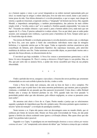 21
ou o homem supera e vence o pai carnal integrando-se na ordem racional representada pelo pai
ideal, ou manda logo às urtigas a ordem ideal para, livre de toda trava moral, matar o pai carnal e
tomar posse da mãe. Esta última alternativa é a revolta prometéica, a que se segue, num choque de
retorno, a queda no irracional, a regressão uterina, a “integração” do homem nas trevas. Daí, segundo
Mendel, a importância antropológica, e também psicoterapêutica, das palavras da mais célebre
oração cristã: a “revolta contra o pai” só é saudável e frutífera quando empreendida “em nome do
Pai”. Trocando em miúdos chineses: o pai carnal é, para o homem adulto (Jen), nada mais que um
aspecto de Ti, a Terra. É preciso submetê-lo à ordem celeste, Tien ou pai ideal, para aí então poder
assumir, sem usurpação nem violência, o governo justo e harmônico da Terra. Sempre achei que o
dr. Freud tinha algo de chinês.
Nos termos de Mendel, a revolução gramsciana é a revolta destrutiva contra o pai, e a ideologia
da Nova Era, com seus apelos à fusão das consciências individuais numa sopa de miragens
holísticas, é a regressão uterina que se lhe segue. Todas as regressões uterinas anunciam-se pela
exacerbação da fantasia, pelo chamamento hipnótico das esperanças insensatas, pela antevisão
mediúnica de delícias sem fim. Todas terminam na escravidão abjeta, na passividade inerme ante a
agressão das forças abissais, no obscurecimento da luz.
É inevitável que haja escândalo. A Nova Era venceu o prometeanismo gramsciano, e sai de
baixo: lá vem o hexagrama 36. There's coming a shitstorm e Fritjof Capra é o seu profeta. Mas, no
fim, que por certo não se anuncia breve, o poder das trevas sucumbirá por força da sua própria
obscuridade.
* * *
Findo o período das trevas, assegura o Apocalipse, a loucura dos novos profetas que arrastaram
a humanidade ao erro será exibida à plena luz do dia, e todos a verão.
Como a Nova Era ainda mal começou, não está na hora de fazer o show completo. Por
enquanto, tudo o que se pode fazer é dar umas amostras preliminares, que atestem, para as gerações
vindouras, a realidade de um passado que lhes parecerá inverossímil. Como disse o sábio Richard
Hooker ante o avanço do besteirol puritano no séc. XVI, quando tudo isto tiver passado “a
posteridade poderá saber que não deixamos, pelo silêncio negligente, as coisas se passarem como
num sonho”.
De amostras está cheio o livro do sr. Capra. Porém manda a justiça que as selecionemos
segundo a gradação de importância que lhes dá o próprio autor. Devemos portanto agora examinar o
terceiro “ponto de mutação”: a revolução do paradigma científico.
Neste terreno o sr. Capra não parece estar em desvantagem como no mundo chinês, que só
conheceu por fontes de terceira mão. Doutor em física pela Universidade de Viena, ele não pode
ignorar a história da ciência ocidental como ignora a civilização chinesa. Mas quem disse que não
pode? Aos profetas tudo é possível.
Segundo o sr. Capra, “o paradigma ora em transformação dominou a nossa cultura por muitas
centenas de anos”; ele “compreende certo número de idéias” que “incluem a crença de que o método
 