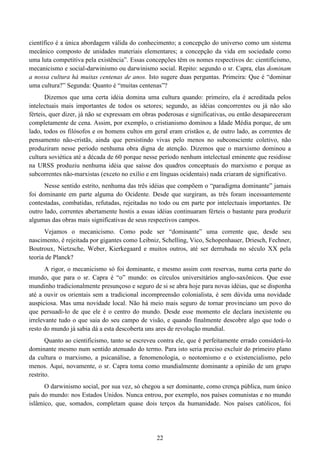 22
científico é a única abordagem válida do conhecimento; a concepção do universo como um sistema
mecânico composto de unidades materiais elementares; a concepção da vida em sociedade como
uma luta competitiva pela existência”. Essas concepções têm os nomes respectivos de: cientificismo,
mecanicismo e social-darwinismo ou darwinismo social. Repito: segundo o sr. Capra, elas dominam
a nossa cultura há muitas centenas de anos. Isto sugere duas perguntas. Primeira: Que é “dominar
uma cultura?” Segunda: Quanto é “muitas centenas”?
Dizemos que uma certa idéia domina uma cultura quando: primeiro, ela é acreditada pelos
intelectuais mais importantes de todos os setores; segundo, as idéias concorrentes ou já não são
férteis, quer dizer, já não se expressam em obras poderosas e significativas, ou então desapareceram
completamente de cena. Assim, por exemplo, o cristianismo dominou a Idade Média porque, de um
lado, todos os filósofos e os homens cultos em geral eram cristãos e, de outro lado, as correntes de
pensamento não-cristãs, ainda que persistindo vivas pelo menos no subconsciente coletivo, não
produziram nesse período nenhuma obra digna de atenção. Dizemos que o marxismo dominou a
cultura soviética até a década de 60 porque nesse período nenhum intelectual eminente que residisse
na URSS produziu nenhuma idéia que saísse dos quadros conceptuais do marxismo e porque as
subcorrentes não-marxistas (exceto no exílio e em línguas ocidentais) nada criaram de significativo.
Nesse sentido estrito, nenhuma das três idéias que compõem o “paradigma dominante” jamais
foi dominante em parte alguma do Ocidente. Desde que surgiram, as três foram incessantemente
contestadas, combatidas, refutadas, rejeitadas no todo ou em parte por intelectuais importantes. De
outro lado, correntes abertamente hostis a essas idéias continuaram férteis o bastante para produzir
algumas das obras mais significativas de seus respectivos campos.
Vejamos o mecanicismo. Como pode ser “dominante” uma corrente que, desde seu
nascimento, é rejeitada por gigantes como Leibniz, Schelling, Vico, Schopenhauer, Driesch, Fechner,
Boutroux, Nietzsche, Weber, Kierkegaard e muitos outros, até ser derrubada no século XX pela
teoria de Planck?
A rigor, o mecanicismo só foi dominante, e mesmo assim com reservas, numa certa parte do
mundo, que para o sr. Capra é “o” mundo: os círculos universitários anglo-saxônicos. Que esse
mundinho tradicionalmente presunçoso e seguro de si se abra hoje para novas idéias, que se disponha
até a ouvir os orientais sem a tradicional incompreensão colonialista, é sem dúvida uma novidade
auspiciosa. Mas uma novidade local. Não há meio mais seguro de tornar provinciano um povo do
que persuadi-lo de que ele é o centro do mundo. Desde esse momento ele declara inexistente ou
irrelevante tudo o que saia do seu campo de visão, e quando finalmente descobre algo que todo o
resto do mundo já sabia dá a esta descoberta uns ares de revolução mundial.
Quanto ao cientificismo, tanto se escreveu contra ele, que é perfeitamente errado considerá-lo
dominante mesmo num sentido atenuado do termo. Para isto seria preciso excluir do primeiro plano
da cultura o marxismo, a psicanálise, a fenomenologia, o neotomismo e o existencialismo, pelo
menos. Aqui, novamente, o sr. Capra toma como mundialmente dominante a opinião de um grupo
restrito.
O darwinismo social, por sua vez, só chegou a ser dominante, como crença pública, num único
país do mundo: nos Estados Unidos. Nunca entrou, por exemplo, nos países comunistas e no mundo
islâmico, que, somados, completam quase dois terços da humanidade. Nos países católicos, foi
 