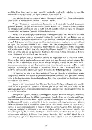23
recebido desde logo como perversa anomalia, suscitando reações de escândalo de que dão
testemunho as encíclicas sociais dos papas desde pelo menos Leão XIII.
Mas, além de afirmar que essas três crenças “dominam o mundo”, o sr. Capra ainda assegura
que o fazem “há muitas centenas de anos”. Contemos a história.
A mais velha das três é o mecanicismo. Prenunciado por Descartes, foi formulado plenamente
por Isaac Newton (Princípios Matemáticos da Filosofia Natural, 1687), mas só se tornou conhecido
da intelectualidade européia em geral a partir de 1738, quando Voltaire divulgou em linguagem
compreensível aos leigos os Elementos da Filosofia de Newton.
Não foi só fazendo divulgação científica que Voltaire promoveu a vitória de Newton. Ele tanto
difamou com ironias grosseiras o principal opositor de Newton, G. W. von Leibniz, que os
contemporâneos cessaram de prestar atenção ao que este dizia. Leibniz caiu em quase descrédito até
o século XX, quando a redescoberta de suas idéias ocasionou avanços prodigiosos nas matemáticas,
na lógica e nas ciências da natureza. A nova física de Planck e Heisenberg veio a dar razão a Leibniz
contra Newton, substituindo o mecanicismo pelo probabilismo. Esta substituição poderia ter ocorrido
dois séculos antes, se Voltaire, imperador da opinião pública no século XVIII, não tivesse tecido em
torno de Leibniz uma teia de preconceitos duradouros. Por ironia, Voltaire entrou para a História
como o inimigo de todo atraso e de todo preconceito.
Mas, de qualquer modo, a opinião de Voltaire não se propagou com a velocidade do raio.
Demorou duas ou três décadas, pelo menos, para tornar-se crença dominante na Europa inteira. Por
volta de l780, o mecanicismo gozava de um prestígio invejável, e pode ser dito, desde então,
dominante, se dominante não quer dizer unanimemente aceito, ou aceito sem reservas. Não se pode
esquecer a oposição que lhe moveram o vitalismo de Goethe e Driesch, o contingencialismo de
Boutroux e muitas outras correntes, até o golpe de misericórdia desferido por Planck e Heisenberg.
No momento em que o sr. Capra redigia O Ponto de Mutação, o mecanicismo estava
completando portanto dois séculos de glória incessantemente contestada e de periclitante reinado
sobre as facções majoritárias do mundo acadêmico. Isto é bem diferente de um domínio de muitos
séculos sobre todo o mundo.
Quanto ao darwinismo social, é um filhote do darwinismo biológico e não poderia ter nascido
antes do pai. O princípio da “subsistência do mais apto” surgiu como uma teoria biológica e só
depois, aos poucos, foi se transformando num argumento ideológico para a legitimação retroativa da
concorrência capitalista.
A Origem das Espécies é de 1859. Herbert Spencer, nos seus Primeiros Princípios, publicados
em l862, amplia o alcance das idéias evolucionistas, fazendo delas um princípio sociológico.
Paralelamente, ocultistas como Allan Kardec e Madame Blavatski pegam no ar o termo “evolução” e
lhe dão um sentido místico, ou misticóide: já não são somente os anfíbios que evoluem em répteis, e
estes em mamíferos; são as almas desencarnadas que, no outro mundo, evoluem em “seres de luz”,
subindo na escala cósmica enquanto os macacos descem das árvores. Revestida de mil e um sentidos,
a palavra “evolução” se dissemina, e surgem os debates públicos, que atraem a atenção dos
intelectuais para o potencial político-ideológico do evolucionismo. Os debates alcançam um auge de
sucesso com a conferência de Thomas Henry Huxley, “Evolução e ética”, em 1892. Aí está aberto o
caminho para a legitimação do capitalismo liberal pela “sobrevivência do mais apto”. O resto vem
 