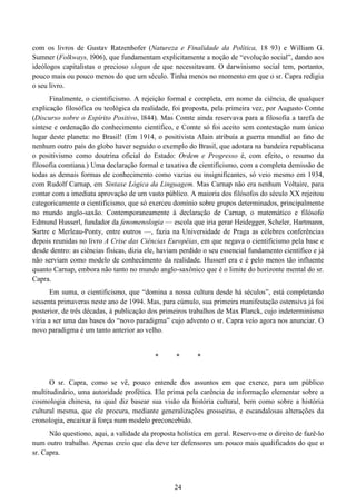24
com os livros de Gustav Ratzenhofer (Natureza e Finalidade da Política, 18 93) e William G.
Sumner (Folkways, l906), que fundamentam explicitamente a noção de “evolução social”, dando aos
ideólogos capitalistas o precioso slogan de que necessitavam. O darwinismo social tem, portanto,
pouco mais ou pouco menos do que um século. Tinha menos no momento em que o sr. Capra redigia
o seu livro.
Finalmente, o cientificismo. A rejeição formal e completa, em nome da ciência, de qualquer
explicação filosófica ou teológica da realidade, foi proposta, pela primeira vez, por Augusto Comte
(Discurso sobre o Espírito Positivo, l844). Mas Comte ainda reservava para a filosofia a tarefa de
síntese e ordenação do conhecimento científico, e Comte só foi aceito sem contestação num único
lugar deste planeta: no Brasil! (Em 1914, o positivista Alain atribuía a guerra mundial ao fato de
nenhum outro país do globo haver seguido o exemplo do Brasil, que adotara na bandeira republicana
o positivismo como doutrina oficial do Estado: Ordem e Progresso é, com efeito, o resumo da
filosofia comtiana.) Uma declaração formal e taxativa de cientificismo, com a completa demissão de
todas as demais formas de conhecimento como vazias ou insignificantes, só veio mesmo em 1934,
com Rudolf Carnap, em Sintaxe Lógica da Linguagem. Mas Carnap não era nenhum Voltaire, para
contar com a imediata aprovação de um vasto público. A maioria dos filósofos do século XX rejeitou
categoricamente o cientificismo, que só exerceu domínio sobre grupos determinados, principalmente
no mundo anglo-saxão. Contemporaneamente à declaração de Carnap, o matemático e filósofo
Edmund Husserl, fundador da fenomenologia — escola que iria gerar Heidegger, Scheler, Hartmann,
Sartre e Merleau-Ponty, entre outros —, fazia na Universidade de Praga as célebres conferências
depois reunidas no livro A Crise das Ciências Européias, em que negava o cientificismo pela base e
desde dentro: as ciências físicas, dizia ele, haviam perdido o seu essencial fundamento científico e já
não serviam como modelo de conhecimento da realidade. Husserl era e é pelo menos tão influente
quanto Carnap, embora não tanto no mundo anglo-saxônico que é o limite do horizonte mental do sr.
Capra.
Em suma, o cientificismo, que “domina a nossa cultura desde há séculos”, está completando
sessenta primaveras neste ano de 1994. Mas, para cúmulo, sua primeira manifestação ostensiva já foi
posterior, de três décadas, à publicação dos primeiros trabalhos de Max Planck, cujo indeterminismo
viria a ser uma das bases do “novo paradigma” cujo advento o sr. Capra veio agora nos anunciar. O
novo paradigma é um tanto anterior ao velho.
* * *
O sr. Capra, como se vê, pouco entende dos assuntos em que exerce, para um público
multitudinário, uma autoridade profética. Ele prima pela carência de informação elementar sobre a
cosmologia chinesa, na qual diz basear sua visão da história cultural, bem como sobre a história
cultural mesma, que ele procura, mediante generalizações grosseiras, e escandalosas alterações da
cronologia, encaixar à força num modelo preconcebido.
Não questiono, aqui, a validade da proposta holística em geral. Reservo-me o direito de fazê-lo
num outro trabalho. Apenas creio que ela deve ter defensores um pouco mais qualificados do que o
sr. Capra.
 