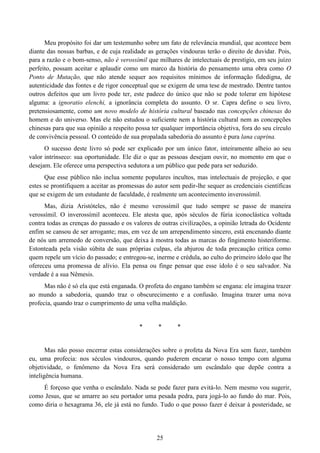 25
Meu propósito foi dar um testemunho sobre um fato de relevância mundial, que acontece bem
diante das nossas barbas, e de cuja realidade as gerações vindouras terão o direito de duvidar. Pois,
para a razão e o bom-senso, não é verossímil que milhares de intelectuais de prestígio, em seu juízo
perfeito, possam aceitar e aplaudir como um marco da história do pensamento uma obra como O
Ponto de Mutação, que não atende sequer aos requisitos mínimos de informação fidedigna, de
autenticidade das fontes e de rigor conceptual que se exigem de uma tese de mestrado. Dentre tantos
outros defeitos que um livro pode ter, este padece do único que não se pode tolerar em hipótese
alguma: a ignoratio elenchi, a ignorância completa do assunto. O sr. Capra define o seu livro,
pretensiosamente, como um novo modelo de história cultural baseado nas concepções chinesas do
homem e do universo. Mas ele não estudou o suficiente nem a história cultural nem as concepções
chinesas para que sua opinião a respeito possa ter qualquer importância objetiva, fora do seu círculo
de convivência pessoal. O conteúdo de sua propalada sabedoria do assunto é pura lana caprina.
O sucesso deste livro só pode ser explicado por um único fator, inteiramente alheio ao seu
valor intrínseco: sua oportunidade. Ele diz o que as pessoas desejam ouvir, no momento em que o
desejam. Ele oferece uma perspectiva sedutora a um público que pede para ser seduzido.
Que esse público não inclua somente populares incultos, mas intelectuais de projeção, e que
estes se prontifiquem a aceitar as promessas do autor sem pedir-lhe sequer as credenciais científicas
que se exigem de um estudante de faculdade, é realmente um acontecimento inverossímil.
Mas, dizia Aristóteles, não é mesmo verossímil que tudo sempre se passe de maneira
verossímil. O inverossímil aconteceu. Ele atesta que, após séculos de fúria iconoclástica voltada
contra todas as crenças do passado e os valores de outras civilizações, a opinião letrada do Ocidente
enfim se cansou de ser arrogante; mas, em vez de um arrependimento sincero, está encenando diante
de nós um arremedo de conversão, que deixa à mostra todas as marcas do fingimento histeriforme.
Estonteada pela visão súbita de suas próprias culpas, ela abjurou de toda precaução crítica como
quem repele um vício do passado; e entregou-se, inerme e crédula, ao culto do primeiro ídolo que lhe
ofereceu uma promessa de alívio. Ela pensa ou finge pensar que esse ídolo é o seu salvador. Na
verdade é a sua Nêmesis.
Mas não é só ela que está enganada. O profeta do engano também se engana: ele imagina trazer
ao mundo a sabedoria, quando traz o obscurecimento e a confusão. Imagina trazer uma nova
profecia, quando traz o cumprimento de uma velha maldição.
* * *
Mas não posso encerrar estas considerações sobre o profeta da Nova Era sem fazer, também
eu, uma profecia: nos séculos vindouros, quando puderem encarar o nosso tempo com alguma
objetividade, o fenômeno da Nova Era será considerado um escândalo que depõe contra a
inteligência humana.
É forçoso que venha o escândalo. Nada se pode fazer para evitá-lo. Nem mesmo vou sugerir,
como Jesus, que se amarre ao seu portador uma pesada pedra, para jogá-lo ao fundo do mar. Pois,
como diria o hexagrama 36, ele já está no fundo. Tudo o que posso fazer é deixar à posteridade, se
 