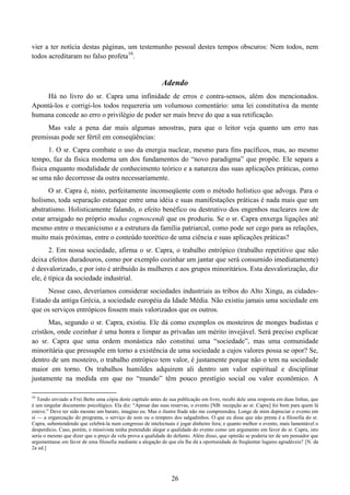 26
vier a ter notícia destas páginas, um testemunho pessoal destes tempos obscuros: Nem todos, nem
todos acreditaram no falso profeta10
.
Adendo
Há no livro do sr. Capra uma infinidade de erros e contra-sensos, além dos mencionados.
Apontá-los e corrigi-los todos requereria um volumoso comentário: uma lei constitutiva da mente
humana concede ao erro o privilégio de poder ser mais breve do que a sua retificação.
Mas vale a pena dar mais algumas amostras, para que o leitor veja quanto um erro nas
premissas pode ser fértil em conseqüências:
1. O sr. Capra combate o uso da energia nuclear, mesmo para fins pacíficos, mas, ao mesmo
tempo, faz da física moderna um dos fundamentos do “novo paradigma” que propõe. Ele separa a
física enquanto modalidade de conhecimento teórico e a natureza das suas aplicações práticas, como
se uma não decorresse da outra necessariamente.
O sr. Capra é, nisto, perfeitamente inconseqüente com o método holístico que advoga. Para o
holismo, toda separação estanque entre uma idéia e suas manifestações práticas é nada mais que um
abstratismo. Holisticamente falando, o efeito benéfico ou destrutivo dos engenhos nucleares tem de
estar arraigado no próprio modus cognoscendi que os produziu. Se o sr. Capra enxerga ligações até
mesmo entre o mecanicismo e a estrutura da família patriarcal, como pode ser cego para as relações,
muito mais próximas, entre o conteúdo teorético de uma ciência e suas aplicações práticas?
2. Em nossa sociedade, afirma o sr. Capra, o trabalho entrópico (trabalho repetitivo que não
deixa efeitos duradouros, como por exemplo cozinhar um jantar que será consumido imediatamente)
é desvalorizado, e por isto é atribuído às mulheres e aos grupos minoritários. Esta desvalorização, diz
ele, é típica da sociedade industrial.
Nesse caso, deveríamos considerar sociedades industriais as tribos do Alto Xingu, as cidades-
Estado da antiga Grécia, a sociedade européia da Idade Média. Não existiu jamais uma sociedade em
que os serviços entrópicos fossem mais valorizados que os outros.
Mas, segundo o sr. Capra, existiu. Ele dá como exemplos os mosteiros de monges budistas e
cristãos, onde cozinhar é uma honra e limpar as privadas um mérito invejável. Será preciso explicar
ao sr. Capra que uma ordem monástica não constitui uma “sociedade”, mas uma comunidade
minoritária que pressupõe em torno a existência de uma sociedade a cujos valores possa se opor? Se,
dentro de um mosteiro, o trabalho entrópico tem valor, é justamente porque não o tem na sociedade
maior em torno. Os trabalhos humildes adquirem ali dentro um valor espiritual e disciplinar
justamente na medida em que no “mundo” têm pouco prestígio social ou valor econômico. A
10
Tendo enviado a Frei Betto uma cópia deste capítulo antes de sua publicação em livro, recebi dele uma resposta em duas linhas, que
é um singular documento psicológico. Ela diz: “Apesar das suas reservas, o evento [NB: recepção ao sr. Capra] foi bom para quem lá
esteve.” Deve ter sido mesmo um barato, imagino eu. Mas o ilustre frade não me compreendeu. Longe de mim depreciar o evento em
si — a organização do programa, o serviço de som ou o tempero dos salgadinhos. O que eu disse que não presta é a filosofia do sr.
Capra, subentendendo que celebrá-la num congresso de intelectuais é jogar dinheiro fora; e quanto melhor o evento, mais lamentável o
desperdício. Caso, porém, o missivista tenha pretendido alegar a qualidade do evento como um argumento em favor do sr. Capra, isto
seria o mesmo que dizer que o preço da vela prova a qualidade do defunto. Além disso, que opinião se poderia ter de um pensador que
argumentasse em favor de uma filosofia mediante a alegação de que ela lhe dá a oportunidade de freqüentar lugares agradáveis? [N. da
2a ed.]
 
