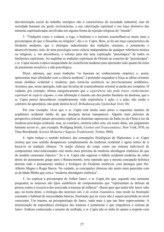 27
desvalorização social do trabalho entrópico não é característica da sociedade industrial, mas da
sociedade humana em geral; inversamente, a sua valorização espiritual é um traço distintivo das
minorias espiritualizadas envolvidas em alguma forma de rejeição religiosa do “mundo”.
3. “Tradições como o vedanta, a ioga, o budismo e o taoismo assemelham-se muito mais a
psicoterapias do que a filosofias ou religiões”, diz o sr. Capra. Bem, se há um traço característico do
Ocidente moderno, que o distingue radicalmente das tradições orientais, é justamente o
desenvolvimento, nele, de uma psicologia como ciência independente de qualquer referência mística
ou religiosa; e, em decorrência, o esforço para dar uma explicação “psicológica” de todos os
fenômenos espirituais. Ao englobar as tradições espirituais do Oriente no conceito de “psicoterapia”,
o sr. Capra mostra a típica incapacidade do cientificista moderno para apreender tudo quanto há nelas
de puramente metafísico e não-psicológico.
Dizer, ademais, que essas tradições “se baseiam no conhecimento empírico e, assim,
apresentam mais afinidades com a ciência moderna” é pretender enquadrar à força as idéias orientais
numa moldura ocidental e moderna, para torná-las aceitáveis ao provincianismo acadêmico.
Acontece que, nessa operação, tudo que há nelas de essencialmente oriental se perde por completo. O
vedanta, por exemplo, afirma categoricamente que a experiência não pode trazer conhecimento
espiritual de espécie alguma, e esta afirmação é mesmo um dos pontos basilares da doutrina, que o
sr. Capra parece desconhecer completamente: toda experiência é ação, e a ação, não sendo o
contrário da ignorância, não pode destruí-la (cf. Brihadaranyaka Upanishad, livro 10).
Por esse exemplo, vê-se que o sr. Capra está muito mais preso a esquemas mentais de
acadêmico ocidental médio do que desejaria deixar transparecer. Alguém mais próximo da
perspectiva oriental jamais procuraria explicar as doutrinas sapienciais da Índia ou da China à luz da
moderna psicologia ocidental, mas, ao contrário, emitiria sobre esta, em nome delas, um julgamento
bastante severo (v., por exemplo, Wolfgang Smith, Cosmos and Transcendence, New York, l970, ou
Titus Burckhardt, Scienza Moderna e Sagezza Tradizionale, Torino, l968).
4. Após realçar o sentido holístico das concepções fisiológicas de Hipócrates, o sr. Capra
insinua que esse sentido desapareceu completamente da medicina ocidental e agora temos de ir
buscá-lo na tradição chinesa: “A noção chinesa do corpo como um sistema indivisível de
componentes inter-relacionados está muito mais próxima da moderna abordagem sistêmica do que
do modelo cartesiano clássico.” Se o sr. Capra não seguisse o hábito ocidental moderno de saltar
direto do pensamento grego para o Renascimento, teria reparado que a mesma concepção holística
domina todo o pensamento médico e biológico do Ocidente medieval, com destaque para Sto.
Alberto Magno e Roger Bacon. Na verdade, as concepções chinesas são muito mais parecidas com
as da Idade Média que com a “moderna abordagem sistêmica”.
5. Ao explicar a psicoterapia de Arthur Janov, o sr. Capra diz que, segundo este eminente
psiquiatra, as neuroses são tipos simbólicos de comportamento que “representam as defesas da
pessoa contra a excessiva dor associada a traumas de infância”. Quem quer que tenha lido Janov sabe
que, na teoria deste, a etiologia das neuroses não é de ordem traumática, mas reside na frustração
constante e habitual de necessidades básicas, frustração que às vezes não é sequer percebida no nível
consciente. Um trauma, na psicopatologia de Janov, nada mais é que um fator superveniente. A
minimização da importância etiológica dos traumas é justamente o que singulariza o sistema de
Janov. Embora conhecendo o assunto de orelhada, o sr. Capra não se inibe de opinar a respeito com
 