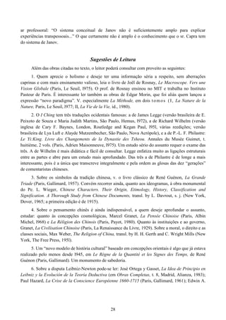 28
ar professoral: “O sistema conceitual de Janov não é suficientemente amplo para explicar
experiências transpessoais...” O que certamente não é amplo é o conhecimento que o sr. Capra tem
do sistema de Janov.
Sugestões de Leitura
Além das obras citadas no texto, o leitor poderá consultar com proveito as seguintes:
1. Quem aprecie o holismo e deseje ter uma informação séria a respeito, sem aberrações
caprinas e com mais ensinamento valioso, leia o livro de Joël de Rosnay, Le Macroscope. Vers une
Vision Globale (Paris, Le Seuil, l975). O prof. de Rosnay ensinou no MIT e trabalha no Instituto
Pasteur de Paris. É interessante ler também as obras de Edgar Morin, que foi aliás quem lançou a
expressão “novo paradigma”. V. especialmente La Méthode, em dois tomos (I, La Nature de la
Nature, Paris, Le Seuil, l977; II, La Vie de la Vie, id., 1980).
2. O I Ching tem três traduções ocidentais famosas: a de James Legge (versão brasileira de E.
Peixoto de Souza e Maria Judith Martins, São Paulo, Hemus, l972), a de Richard Wilhelm (versão
inglesa de Cary F. Baynes, London, Routledge and Kegan Paul, l95l, várias reedições; versão
brasileira de Lya Luft e Alayde Mutzembecher, São Paulo, Nova Acrópole), e a de P.-L. F. Philastre:
Le Yi:King. Livre des Changements de la Dynastie des Tsheou. Annales du Musée Guimet, t.
huitième, 2 vols. (Paris, Adrien Maisonneuve, l975). Um estudo sério do assunto requer o exame das
três. A de Wilhelm é mais didática e fácil de consultar. Legge enfatiza muito as ligações estruturais
entre as partes e abre para um estudo mais aprofundado. Das três a de Philastre é de longe a mais
interessante, pois é a única que transcreve integralmente e pela ordem as glosas das dez “gerações”
de comentaristas chineses.
3. Sobre os símbolos da tradição chinesa, v. o livro clássico de René Guénon, La Grande
Triade (Paris, Gallimard, 1957). Convém recorrer ainda, quanto aos ideogramas, à obra monumental
do Pe. L. Wieger, Chinese Characters. Their Origin, Etimology, History, Classification and
Signification. A Thorough Study from Chinese Documents, transl. by L. Davrout, s. j. (New York,
Dover, 1965; a primeira edição é de 1915).
4. Sobre o pensamento chinês é ainda indispensável, a quem deseje aprofundar o assunto,
estudar: quanto às concepções cosmológicas, Marcel Granet, La Pensée Chinoise (Paris, Albin
Michel, l968) e La Réligion des Chinois (Paris, Payot, 1980). Quanto às instituições e ao governo,
Granet, La Civilisation Chinoise (Paris, La Renaissance du Livre, 1929). Sobre a moral, o direito e as
classes sociais, Max Weber, The Religion of China, transl. by H. H. Gerth and C. Wright Mills (New
York, The Free Press, 195l).
5. Um “novo modelo de história cultural” baseado em concepções orientais é algo que já estava
realizado pelo menos desde l945, em Le Règne de la Quantité et les Signes des Temps, de René
Guénon (Paris, Gallimard). Um monumento de sabedoria.
6. Sobre a disputa Leibniz-Newton pode-se ler: José Ortega y Gasset, La Idea de Principio en
Leibniz y la Evolución de la Teoría Deductiva (em Obras Completas, t. 8, Madrid, Alianza, 1983);
Paul Hazard, La Crise de la Conscience Européenne 1660-1715 (Paris, Gallimard, 1961); Edwin A.
 