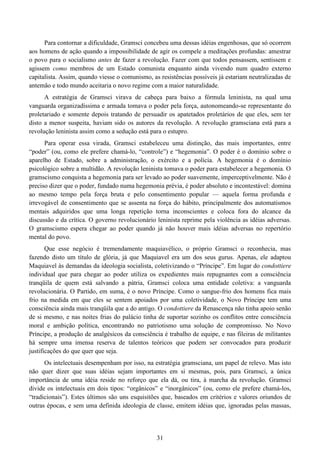 31
Para contornar a dificuldade, Gramsci concebeu uma dessas idéias engenhosas, que só ocorrem
aos homens de ação quando a impossibilidade de agir os compele a meditações profundas: amestrar
o povo para o socialismo antes de fazer a revolução. Fazer com que todos pensassem, sentissem e
agissem como membros de um Estado comunista enquanto ainda vivendo num quadro externo
capitalista. Assim, quando viesse o comunismo, as resistências possíveis já estariam neutralizadas de
antemão e todo mundo aceitaria o novo regime com a maior naturalidade.
A estratégia de Gramsci virava de cabeça para baixo a fórmula leninista, na qual uma
vanguarda organizadíssima e armada tomava o poder pela força, autonomeando-se representante do
proletariado e somente depois tratando de persuadir os apatetados proletários de que eles, sem ter
disto a menor suspeita, haviam sido os autores da revolução. A revolução gramsciana está para a
revolução leninista assim como a sedução está para o estupro.
Para operar essa virada, Gramsci estabeleceu uma distinção, das mais importantes, entre
“poder” (ou, como ele prefere chamá-lo, “controle”) e “hegemonia”. O poder é o domínio sobre o
aparelho de Estado, sobre a administração, o exército e a polícia. A hegemonia é o domínio
psicológico sobre a multidão. A revolução leninista tomava o poder para estabelecer a hegemonia. O
gramscismo conquista a hegemonia para ser levado ao poder suavemente, imperceptivelmente. Não é
preciso dizer que o poder, fundado numa hegemonia prévia, é poder absoluto e incontestável: domina
ao mesmo tempo pela força bruta e pelo consentimento popular — aquela forma profunda e
irrevogável de consentimento que se assenta na força do hábito, principalmente dos automatismos
mentais adquiridos que uma longa repetição torna inconscientes e coloca fora do alcance da
discussão e da crítica. O governo revolucionário leninista reprime pela violência as idéias adversas.
O gramscismo espera chegar ao poder quando já não houver mais idéias adversas no repertório
mental do povo.
Que esse negócio é tremendamente maquiavélico, o próprio Gramsci o reconhecia, mas
fazendo disto um título de glória, já que Maquiavel era um dos seus gurus. Apenas, ele adaptou
Maquiavel às demandas da ideologia socialista, coletivizando o “Príncipe”. Em lugar do condottiere
individual que para chegar ao poder utiliza os expedientes mais repugnantes com a consciência
tranqüila de quem está salvando a pátria, Gramsci coloca uma entidade coletiva: a vanguarda
revolucionária. O Partido, em suma, é o novo Príncipe. Como o sangue-frio dos homens fica mais
frio na medida em que eles se sentem apoiados por uma coletividade, o Novo Príncipe tem uma
consciência ainda mais tranqüila que a do antigo. O condottiere da Renascença não tinha apoio senão
de si mesmo, e nas noites frias do palácio tinha de suportar sozinho os conflitos entre consciência
moral e ambição política, encontrando no patriotismo uma solução de compromisso. No Novo
Príncipe, a produção de analgésicos da consciência é trabalho de equipe, e nas fileiras de militantes
há sempre uma imensa reserva de talentos teóricos que podem ser convocados para produzir
justificações do que quer que seja.
Os intelectuais desempenham por isso, na estratégia gramsciana, um papel de relevo. Mas isto
não quer dizer que suas idéias sejam importantes em si mesmas, pois, para Gramsci, a única
importância de uma idéia reside no reforço que ela dá, ou tira, à marcha da revolução. Gramsci
divide os intelectuais em dois tipos: “orgânicos” e “inorgânicos” (ou, como ele prefere chamá-los,
“tradicionais”). Estes últimos são uns esquisitões que, baseados em critérios e valores oriundos de
outras épocas, e sem uma definida ideologia de classe, emitem idéias que, ignoradas pelas massas,
 