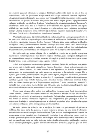 32
não exercem qualquer influência no processo histórico: acabam indo parar na lata de lixo do
esquecimento, a não ser que tenham a esperteza de aderir logo a uma das correntes “orgânicas”.
Intelectuais orgânicos são aqueles que, com ou sem vinculação formal a movimentos políticos, estão
conscientes de sua posição de classe e não gastam uma palavra sequer que não seja para elaborar,
esclarecer e defender sua ideologia de classe. Naturalmente, há intelectuais orgânicos “burgueses” e
“proletários”. Estes são a nata e o cérebro do Novo Príncipe, mas aqueles também têm alguma
utilidade para a revolução, pois é através deles que os revolucionários vêm a conhecer a ideologia do
inimigo. Gramsci mencionava como protótipos de intelectuais orgânicos burgueses Benedetto Croce
e Giovanni Gentile: o liberal antifascista e o ministro de Mussolini.
O conceito gramsciano de intelectual funda-se exclusivamente na sociologia das profissões e,
por isto, é bem elástico: há lugar nele para os contadores, os meirinhos, os funcionários dos Correios,
os locutores esportivos e o pessoal do show business. Toda essa gente ajuda a elaborar e difundir a
ideologia de classe, e, como elaborar e difundir a ideologia de classe é a única tarefa intelectual que
existe, uma vedette que sacuda as banhas num espetáculo de protesto pode ser bem mais intelectual
do que um filósofo, caso se trate de um “inorgânico” como por exemplo o autor destas linhas.
Os intelectuais no sentido elástico são o verdadeiro exército da revolução gramsciana,
incumbido de realizar a primeira e mais decisiva etapa da estratégia, que é a conquista da hegemonia,
um processo longo, complexo e sutil de mutações psicológicas graduais e crescentes, que a tomada
do poder apenas coroa como uma espécie de orgasmo político.
A luta pela hegemonia não se resume apenas ao confronto formal das ideologias, mas penetra
num terreno mais profundo, que é o daquilo que Gramsci denomina — dando ao termo uma acepção
peculiar — “senso comum”. O senso comum é um aglomerado de hábitos e expectativas,
inconscientes ou semiconscientes na maior parte, que governam o dia-a-dia das pessoas. Ele se
expressa, por exemplo, em frases feitas, em giros verbais típicos, em gestos automáticos, em modos
mais ou menos padronizados de reagir às situações. O conjunto dos conteúdos do senso comum
identifica-se, para o seu portador humano, com a realidade mesma, embora não constitua de fato
senão um recorte bastante parcial e freqüentemente imaginoso. O senso comum não “apreende” a
realidade, mas opera nela ao mesmo tempo uma filtragem e uma montagem, segundo padrões que,
herdados de culturas ancestrais, permanecem ocultos e inconscientes.
Como o que interessa não é tanto a convicção política expressa, mas o fundo inconsciente do
“senso comum”, Gramsci está menos interessado em persuasão racional do que em influência
psicológica, em agir sobre a imaginação e o sentimento. Daí sua ênfase na educação primária. Seja
para formar os futuros “intelectuais orgânicos”, seja simplesmente para predispor o povo aos
sentimentos desejados, é muito importante que a influência comunista atinja sua clientela quando
seus cérebros ainda estão tenros e incapazes de resistência crítica.
O senso comum não coincide com a ideologia de classe, e é precisamente aí que está o
problema. Na maior parte das pessoas, o senso comum se compõe de uma sopa de elementos
heteróclitos colhidos nas ideologias de várias classes. É por isto que, movido pelo senso comum, um
homem pode agir de maneiras que, objetivamente, contrariam o seu interesse de classe, como por
exemplo quando um proletário vai à missa. Nesta simples rotina dominical oculta-se uma mistura das
mais surpreendentes, onde um valor típico da cultura feudal-aristocrática, reelaborado e posto a
serviço da ideologia burguesa, aparece transfundido em hábito proletário, graças ao qual um pobre
 
