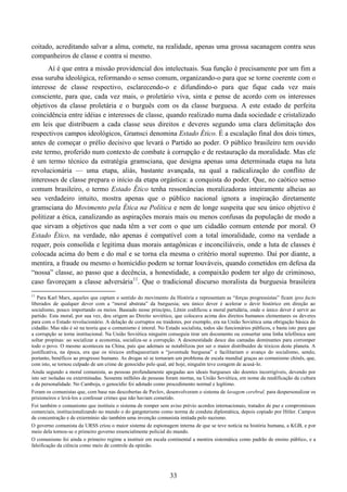 33
coitado, acreditando salvar a alma, comete, na realidade, apenas uma grossa sacanagem contra seus
companheiros de classe e contra si mesmo.
Aí é que entra a missão providencial dos intelectuais. Sua função é precisamente por um fim a
essa suruba ideológica, reformando o senso comum, organizando-o para que se torne coerente com o
interesse de classe respectivo, esclarecendo-o e difundindo-o para que fique cada vez mais
consciente, para que, cada vez mais, o proletário viva, sinta e pense de acordo com os interesses
objetivos da classe proletária e o burguês com os da classe burguesa. A este estado de perfeita
coincidência entre idéias e interesses de classe, quando realizado numa dada sociedade e cristalizado
em leis que distribuem a cada classe seus direitos e deveres segundo uma clara delimitação dos
respectivos campos ideológicos, Gramsci denomina Estado Ético. É a escalação final dos dois times,
antes de começar o prélio decisivo que levará o Partido ao poder. O público brasileiro tem ouvido
este termo, proferido num contexto de combate à corrupção e de restauração da moralidade. Mas ele
é um termo técnico da estratégia gramsciana, que designa apenas uma determinada etapa na luta
revolucionária — uma etapa, aliás, bastante avançada, na qual a radicalização do conflito de
interesses de classe prepara o início da etapa orgástica: a conquista do poder. Que, no caótico senso
comum brasileiro, o termo Estado Ético tenha ressonâncias moralizadoras inteiramente alheias ao
seu verdadeiro intuito, mostra apenas que o público nacional ignora a inspiração diretamente
gramsciana do Movimento pela Ética na Política e nem de longe suspeita que seu único objetivo é
politizar a ética, canalizando as aspirações morais mais ou menos confusas da população de modo a
que sirvam a objetivos que nada têm a ver com o que um cidadão comum entende por moral. O
Estado Ético, na verdade, não apenas é compatível com a total imoralidade, como na verdade a
requer, pois consolida e legitima duas morais antagônicas e inconciliáveis, onde a luta de classes é
colocada acima do bem e do mal e se torna ela mesma o critério moral supremo. Daí por diante, a
mentira, a fraude ou mesmo o homicídio podem se tornar louváveis, quando cometidos em defesa da
“nossa” classe, ao passo que a decência, a honestidade, a compaixão podem ter algo de criminoso,
caso favoreçam a classe adversária11
. Que o tradicional discurso moralista da burguesia brasileira
11
Para Karl Marx, aqueles que captam o sentido do movimento da História e representam as “forças progressistas” ficam ipso facto
liberados de qualquer dever com a “moral abstrata” da burguesia; seu único dever é acelerar o devir histórico em direção ao
socialismo, pouco importando os meios. Baseado nesse princípio, Lênin codificou a moral partidária, onde o único dever é servir ao
partido. Esta moral, por sua vez, deu origem ao Direito soviético, que colocava acima dos direitos humanos elementares os deveres
para com o Estado revolucionário. A delação de corruptos ou traidores, por exemplo, era na União Soviética uma obrigação básica do
cidadão. Mas não é só na teoria que o comunismo é imoral. No Estado socialista, todos são funcionários públicos, e basta isto para que
a corrupção se torne institucional. Na União Soviética ninguém conseguia tirar um documento ou consertar uma linha telefônica sem
soltar propinas: ao socializar a economia, socializa-se a corrupção. A desonestidade desce das camadas dominantes para corromper
todo o povo. O mesmo aconteceu na China, país que ademais se notabilizou por ser o maior distribuidor de tóxicos deste planeta. A
justificativa, na época, era que os tóxicos enfraqueceriam a “juventude burguesa” e facilitariam o avanço do socialismo, sendo,
portanto, benéficos ao progresso humano. As drogas só se tornaram um problema de escala mundial graças ao comunismo chinês, que,
com isto, se tornou culpado de um crime de genocídio pelo qual, até hoje, ninguém teve coragem de acusá-lo.
Ainda segundo a moral comunista, as pessoas profundamente apegadas aos ideais burgueses são doentes incorrigíveis, devendo por
isto ser isoladas ou exterminadas. Sessenta milhões de pessoas foram mortas, na União Soviética, em nome da reedificação da cultura
e da personalidade. No Camboja, o genocídio foi adotado como procedimento normal e legítimo.
Foram os comunistas que, com base nas descobertas de Pavlov, desenvolveram o sistema de lavagem cerebral, para despersonalizar os
prisioneiros e levá-los a confessar crimes que não haviam cometido.
Foi também o comunismo que instituiu o sistema de romper sem aviso prévio acordos internacionais, tratados de paz e compromissos
comerciais, institucionalizando no mundo o do gangsterismo como norma de conduta diplomática, depois copiado por Hitler. Campos
de concentração e de extermínio são também uma invenção comunista imitada pelo nazismo.
O governo comunista da URSS criou o maior sistema de espionagem interna de que se teve notícia na história humana, a KGB, e por
meio dela tornou-se o primeiro governo essencialmente policial do mundo.
O comunismo foi ainda o primeiro regime a instituir em escala continental a mentira sistemática como padrão de ensino público, e a
falsificação da ciência como meio de controle da opinião.
 