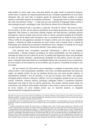 34
tenha podido ser assim usado como arma para desferir um golpe mortal na hegemonia burguesa,
mostra menos a esperteza da esquerda gramsciana do que a estupidez paquidérmica da nossa classe
dominante. Que, por outro lado, os próprios agentes do gramscismo finjam acreditar no caráter
apolítico e puramente higiênico da campanha moralizante — apaziguando assim os temores daqueles
que serão suas primeiras vítimas — é nada mais que uma expressão da linguagem dupla, inerente a
uma estratégia na qual a camuflagem é tudo. São lições de Antonio Só-a-Cabecinha Gramsci.
É quase impossível que, a esta altura, a expressão “inversão de valores” não ocorra ao leitor.
Essa inversão é, de fato, um dos objetivos prioritários da revolução gramsciana, na fase da luta pela
hegemonia. Mas Gramsci é, neste ponto, bastante exigente: não basta derrotar a ideologia expressa
da burguesia; é preciso extirpar, junto com ela, todos os valores e princípios herdados de civilizações
anteriores, que ela de algum modo incorporou e que se encontram hoje no fundo do senso comum.
Trata-se enfim de uma gigantesca operação de lavagem cerebral, que deve apagar da mentalidade
popular, e sobretudo do fundo inconsciente do senso comum, toda a herança moral e cultural da
humanidade, para substituí-la por princípios radicalmente novos, fundados no primado da revolução
e no que Gramsci denomina “historicismo absoluto” (mais adiante explico).
Uma operação dessa envergadura transcende infinitamente o plano da mera pregação
revolucionária, e abrange mutações psicológicas de imensa profundidade, que não poderiam ser
realizadas de improviso nem à plena luz do dia. O combate pela hegemonia requer uma pluralidade
de canais de atuação informais e aparentemente desligados de toda política, através dos quais se
possa ir injetando imperceptivelmente na mentalidade popular toda uma gama de novos sentimentos,
de novas reações, de novas palavras, de novos hábitos, que aos poucos vá mudando de direção o eixo
da conduta.
Daí que Gramsci dê relativamente pouca importância à pregação revolucionária aberta, mas
enfatize muito o valor da penetração camuflada e sutil. Para a revolução gramsciana vale menos um
orador, um agitador notório, do que um jornalista discreto que, sem tomar posição explícita, vá
delicadamente mudando o teor do noticiário, ou do que um cineasta cujos filmes, sem qualquer
mensagem política ostensiva, afeiçoem o público a um novo imaginário, gerador de um novo senso
comum. Jornalistas, cineastas, músicos, psicólogos, pedagogos infantis e conselheiros familiares
representam uma tropa de elite do exército gramsciano. Sua atuação informal penetra fundo nas
consciências, sem nenhum intuito político declarado, e deixa nelas as marcas de novos sentimentos,
de novas reações, de novas atitudes morais que, no momento propício, se integrarão
harmoniosamente na hegemonia comunista12
.
Que tudo isso possa ser um enorme tecido de coincidências, que não haja nenhuma conexão intrínseca entre todos esses horrores e a
ideologia socialista, é somente mais uma mentira propagada por intelectuais ativistas cuja formação marxista os tornou para sempre
cínicos, hipócritas e incapazes de qualquer sentimento moral.
A participação intensa de intelectuais marxistas na campanha pela “Ética na Política” é um sinal seguro de que essa campanha não
moralizará a política, mas apenas politizará a ética, tornando-a uma serva de objetivos intrinsecamente imorais. Quem viver, verá. [N.
da 2a
ed.]
12
Exemplo característico da mutação da escala moral é a campanha contra a Aids. É mais do que evidente que a liberação sexual
favorece a disseminação dessa doença. No entanto, jornalistas e agitadores culturais do mundo todo estão levando as pessoas a crer que
o conservadorismo moral, particularmente católico, é o culpado pela difusão da Aids, na medida em que se opõe à distribuição de
camisinhas. Fazer de um efeito desastroso da liberação sexual um argumento contra a moral conservadora é um truque sofístico que só
ocorreria a mentalidades inteiramente perversas. Os liberacionistas dão com isso um exemplo horrendo de insensibilidade moral, de
hipocrisia cínica. Ocultar suas próprias culpas por trás da acusação lançada a um inocente é um dos comportamentos mais baixos que
se podem conceber. Por outro lado, do ponto de vista meramente prático, a esperança no poder das camisinhas é uma insensatez, para
dizer o mínimo. Junto com ela vem a recusa de enxergar a parcela de razão que têm os religiosos nessa questão. Qual a taxa de Aids
 