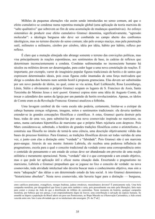 35
Milhões de pequenas alterações vão assim sendo introduzidas no senso comum, até que o
efeito cumulativo se condense numa repentina mutação global (uma aplicação da teoria marxista do
“salto qualitativo” que sobrevem ao fim de uma acumulação de mudanças quantitativas). Ao esforço
sistemático de produzir esse efeito cumulativo Gramsci denomina, significativamente, “agressão
molecular”: a ideologia burguesa não deve ser combatida no campo aberto dos confrontos
ideológicos, mas no terreno discreto do senso comum; não pelo avanço maciço, mas pela penetração
sutil, milímetro a milímetro, cérebro por cérebro, idéia por idéia, hábito por hábito, reflexo por
reflexo.
É claro que a mutação almejada não abrange somente o terreno das convicções políticas, mas
visa principalmente às reações espontâneas, aos sentimentos de base, às cadeias de reflexos que
determinam inconscientemente a conduta. Condutas sedimentadas no inconsciente humano há
séculos ou milênios devem ser desarraigadas, para ceder lugar a uma nova constelação de reações. É
importante, por exemplo, varrer do imaginário popular figuras tradicionais de heróis e de santos que
expressem determinados ideais, pois essas figuras estão imantadas de uma força motivadora que
dirige a conduta dos homens num sentido hostil à proposta gramsciana. Elas devem ser substituídas
por um novo panteão de ídolos, no qual, como se viu acima, Karl Liebknecht, Rosa Luxemburgo,
Lênin, Stálin e obviamente o próprio Gramsci ocupam os lugares de S. Francisco de Assis, Santa
Terezinha do Menino Jesus e tutti quanti. Gramsci copiou nisto uma idéia de Augusto Comte, de
trocar o calendário dos santos da Igreja por um panteão de heróis revolucionários. Apenas, os ídolos
de Comte eram os da Revolução Francesa: Gramsci atualizou a folhinha.
Uma lavagem cerebral de tão vasta escala não poderia, certamente, limitar-se a extirpar da
cabeça humana crenças religiosas, imagens, mitos e sentimentos tradicionais: ela deveria também
estender-se às grandes concepções filosóficas e científicas. A estas, Gramsci queria destruir pela
base, todas de uma vez, para substituí-las por uma nova cosmovisão inspirada no marxismo, ou
antes, numa caricatura hipertrófica de marxismo que o próprio Marx rejeitaria com desprezo. Pois
Marx considerava-se, sobretudo, o herdeiro de grandes tradições filosóficas como o aristotelismo, e
construiu sua filosofia no intuito de torná-la uma ciência, uma descrição objetivamente válida das
bases do processo histórico. Para Gramsci, as tradições filosóficas devem ser todas varridas de uma
vez, e junto com elas a distinção entre “verdade” e “falsidade”. Pois Gramsci não é um marxista
puro-sangue. Através de seu mestre Antonio Labriola, ele recebeu uma poderosa influência do
pragmatismo, escola para a qual o conceito tradicional da verdade como uma correspondência entre
o conteúdo do pensamento e um estado de coisas deve ser abandonado em proveito de uma noção
utilitária e meramente operacional. Nesta, “verdade” não é o que corresponde a um estado objetivo,
mas o que pode ter aplicação útil e eficaz numa situação dada. Enxertando o pragmatismo no
marxismo, Labriola e Gramsci propunham que se jogasse no lixo o conceito de verdade: na nova
cosmovisão, toda atividade intelectual não deveria buscar mais o conhecimento objetivo, mas sim a
mera “adequação” das idéias a um determinado estado da luta social. A isto Gramsci denominava
“historicismo absoluto”. Nesta nova cosmovisão, não haveria lugar para a distinção — burguesa,
entre católicos praticantes, evangélicos, monges budistas, judeus ortodoxos, mussulmanos devotos? É praticamente nula. Uma bela
campanha moralista, por desagradável que fosse (e para mim também o seria, pois pessoalmente sou mais pela liberação), faria mais
para conter o avanço da Aids do que a distribuição de trilhões de camisinhas. Neste momento da história, qualquer campanha
moralista, por boboca que nos pareça, é um empreendimento digno de louvor, uma contribuição à salvação da espécie humana. Se
amanhã ou depois a população do Brasil aderir em peso aos Pentecostais, ao Bispo Macedo ou à Renovação Carismática, a Aids estará
vencida entre nós. Isto é uma obviedade que só os intelectuais não enxergam. [N. da 2a
ed.]
 