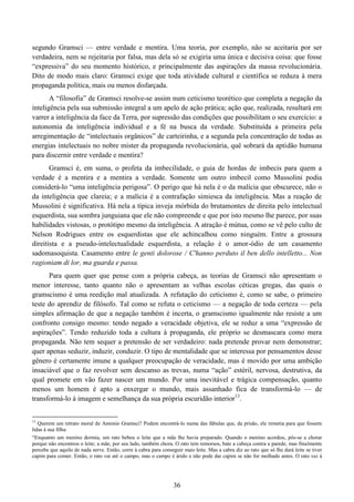 36
segundo Gramsci — entre verdade e mentira. Uma teoria, por exemplo, não se aceitaria por ser
verdadeira, nem se rejeitaria por falsa, mas dela só se exigiria uma única e decisiva coisa: que fosse
“expressiva” do seu momento histórico, e principalmente das aspirações da massa revolucionária.
Dito de modo mais claro: Gramsci exige que toda atividade cultural e científica se reduza à mera
propaganda política, mais ou menos disfarçada.
A “filosofia” de Gramsci resolve-se assim num ceticismo teorético que completa a negação da
inteligência pela sua submissão integral a um apelo de ação prática; ação que, realizada, resultará em
varrer a inteligência da face da Terra, por supressão das condições que possibilitam o seu exercício: a
autonomia da inteligência individual e a fé na busca da verdade. Substituída a primeira pela
arregimentação de “intelectuais orgânicos” de carteirinha, e a segunda pela concentração de todas as
energias intelectuais no nobre mister da propaganda revolucionária, quê sobrará da aptidão humana
para discernir entre verdade e mentira?
Gramsci é, em suma, o profeta da imbecilidade, o guia de hordas de imbecis para quem a
verdade é a mentira e a mentira a verdade. Somente um outro imbecil como Mussolini podia
considerá-lo “uma inteligência perigosa”. O perigo que há nela é o da malícia que obscurece, não o
da inteligência que clareia; e a malícia é a contrafação simiesca da inteligência. Mas a reação de
Mussolini é significativa. Há nela a típica inveja mórbida do brutamontes de direita pelo intelectual
esquerdista, sua sombra junguiana que ele não compreende e que por isto mesmo lhe parece, por suas
habilidades vistosas, o protótipo mesmo da inteligência. A atração é mútua, como se vê pelo culto de
Nelson Rodrigues entre os esquerdistas que ele achincalhou como ninguém. Entre a grossura
direitista e a pseudo-intelectualidade esquerdista, a relação é o amor-ódio de um casamento
sadomasoquista. Casamento entre le genti dolorose / C'hanno perduto il ben dello intelletto... Non
ragioniam di lor, ma guarda e passa.
Para quem quer que pense com a própria cabeça, as teorias de Gramsci não apresentam o
menor interesse, tanto quanto não o apresentam as velhas escolas céticas gregas, das quais o
gramscismo é uma reedição mal atualizada. A refutação do ceticismo é, como se sabe, o primeiro
teste do aprendiz de filósofo. Tal como se refuta o ceticismo — a negação de toda certeza — pela
simples afirmação de que a negação também é incerta, o gramscismo igualmente não resiste a um
confronto consigo mesmo: tendo negado a veracidade objetiva, ele se reduz a uma “expressão de
aspirações”. Tendo reduzido toda a cultura à propaganda, ele próprio se desmascara como mera
propaganda. Não tem sequer a pretensão de ser verdadeiro: nada pretende provar nem demonstrar;
quer apenas seduzir, induzir, conduzir. O tipo de mentalidade que se interessa por pensamentos desse
gênero é certamente imune a qualquer preocupação de veracidade, mas é movido por uma ambição
insaciável que o faz revolver sem descanso as trevas, numa “ação” estéril, nervosa, destrutiva, da
qual promete em vão fazer nascer um mundo. Por uma inevitável e trágica compensação, quanto
menos um homem é apto a enxergar o mundo, mais assanhado fica de transformá-lo — de
transformá-lo à imagem e semelhança da sua própria escuridão interior13
.
13
Querem um retrato moral de Antonio Gramsci? Podem encontrá-lo numa das fábulas que, da prisão, ele remetia para que fossem
lidas à sua filha:
“Enquanto um menino dormia, um rato bebeu o leite que a mãe lhe havia preparado. Quando o menino acordou, pôs-se a chorar
porque não encontrou o leite; a mãe, por seu lado, também chora. O rato tem remorsos, bate a cabeça contra a parede, mas finalmente
percebe que aquilo de nada serve. Então, corre à cabra para conseguir mais leite. Mas a cabra diz ao rato que só lhe dará leite se tiver
capim para comer. Então, o rato vai até o campo, mas o campo é árido e não pode dar capim se não for molhado antes. O rato vai à
 