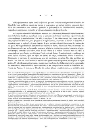 37
* * *
Se nos perguntamos, agora, como foi possível que uma filosofia assim grosseira alcançasse no
Brasil tão vasta audiência a ponto de inspirar o programa de um partido político, a resposta deve
levar em consideração três aspectos: primeiro, a predisposição da intelectualidade brasileira;
segundo, as condições do momento; terceiro, a natureza mesma dessa filosofia.
Ao longo da nossa história intelectual, somente três correntes de pensamento lograram exercer
uma influência duradoura e profunda sobre as camadas intelectuais brasileiras: o positivismo de
Augusto Comte, o neotomismo de Leão XIII, o marxismo. O que há de comum entre elas é que não
são propriamente filosofias, mas programas de ação coletiva, destinados a moldar ou remoldar o
mundo segundo as aspirações de suas épocas e de seus mentores. O positivismo parte da constatação
de que a Revolução Francesa, derrubando as concepções cristãs, deixou sua obra pela metade, na
medida em que não pôs no lugar delas uma nova religião; o positivismo constitui esta nova religião,
com templo, calendário dos santos, ritual e tudo o mais; e as teorias filosóficas não são senão a
sustentação do novo Estado teocrático que Comte pretende fundar. O neotomismo é a reação que, ao
novo Estado teocrático, opõe um apelo ao retorno do antigo, devidamente revisto e atualizado.
Finalmente, o marxismo é o programa de ação do movimento socialista. Nos três, as idéias, as
teorias, não têm um valor intrínseco mas servem apenas como retaguardas psicológicas da ação
prática. Os três não querem interpretar o mundo, mas transformá-lo. (Cabe uma ressalva com relação
ao neotomismo: não confundi-lo com o tomismo, se por esta palavra se entende a filosofia de Sto.
Tomás de Aquino. O tomismo é filosofia no sentido pleno; o neotomismo é, ao contrário, um
fonte, mas esta foi destruída pela guerra e a água se perde; é preciso que o pedreiro conserte a fonte. O pedreiro precisa das pedras, que
o rato vai buscar numa montanha, mas a montanha está toda desmatada pelos especuladores. O rato conta toda a história e promete que
o menino, quando crescer, plantará novas árvores na montanha. E assim a montanha dará as pedras, o pedreiro refará a fonte, a fonte
dará a água, o campo dará o capim, a cabra fornecerá o leite e, finalmente, o menino poderá comer e não chorará mais.” (Laurana
Lajolo, Antonio Gramsci. Uma Vida, trad. Carlos Nelson Coutinho, São Paulo, Brasiliense, 1982.)
As fábulas sempre foram, ao longo dos tempos, um depósito de símbolos portadores de um ensinamento espiritual. Por meio delas, a
criança tinha o acesso ao conhecimento das possibilidades humanas mais elevadas, e este conhecimento, tanto mais potente porque
cristalizado numa linguagem mágica e alusiva, bastava para defender sua alma da total imersão na banalidade esterilizante do meio
adulto. Elas representavam, assim, o fio de continuidade do núcleo mais puro da alma humana no meio da agitação alienante da
“História”.
Gramsci consegue aqui inverter a função da fábula, transformando-a num meio de ensinar à criança, com realismo literal, o processo
de produção capitalista — da matéria-prima à comercialização — e para lhe inocular, de um só golpe, o ódio aos malditos
especuladores e a esperança na futura utopia socialista, onde “tudo será mais belo”.
O que Gramsci fez com sua própria filha, por que não o faria com os filhos dos outros? É preciso que a pregação comunista atinja os
cérebros enquanto ainda estão tenros e indefesos, e, fechando-lhes o acesso a toda concepção de ordem espiritual, os encerre para
sempre no círculo de ferro da mundanidade “histórica” (v. adiante, Cap. III).
Gramsci revela aqui toda a mesquinhez da sua concepção do mundo, onde a economia é não só o motor da História, mas o limite final
do horizonte humano.
Que um tipo desses possa ser objeto de culto sentimentalista entre os militantes, isto mostra que a ideologia comunista traz em seu
bojo uma perversão dos sentimentos, uma mutilação da alma humana. É preciso muito agitprop para fazer de Gramsci um personagem
digno de admiração. Mas entre militantes esquerdistas já vi sujeitos capazes de proferir toda sorte de blasfêmias contra a religião alheia
terem tremeliques de emoção religiosa ante o santo nome de Antônio Gramsci. Essa sentimentalidade pseudo-religiosa não é um
excesso de zelo: é a essência mesma do gramscismo, que beatifica o mundano para abafar e perverter o impulso religioso e transformá-
lo em devoção partidária. Querem ver no que dá? Narrando a morte de Gramsci, a hagiógrafa Laurana Lajolo (op. cit., p. 148) termina
falando dos cadernos “nos quais Antônio Gramsci havia depositado, em sentido laico e historicista, a imortalidade da sua alma, a
possibilidade de sobrevivência intelectual na história”. Só um gramsciano roxo é incapaz de enxergar o ridículo que há em teologizar a
esse ponto a fama literária. Se a idéia valesse, os imortais da Academia já não seriam imortais figuradamente, mas literalmente — e
nossas preces pela vida eterna não deveriam dirigir-se a Jesus Cristo, e sim à pessoa do sr. Josué Montello. [N. da 2a ed.]
 