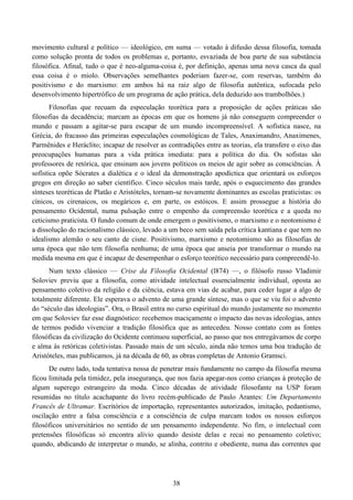 38
movimento cultural e político — ideológico, em suma — votado à difusão dessa filosofia, tomada
como solução pronta de todos os problemas e, portanto, esvaziada de boa parte de sua substância
filosófica. Afinal, tudo o que é neo-alguma-coisa é, por definição, apenas uma nova casca da qual
essa coisa é o miolo. Observações semelhantes poderiam fazer-se, com reservas, também do
positivismo e do marxismo: em ambos há na raiz algo de filosofia autêntica, sufocada pelo
desenvolvimento hipertrófico de um programa de ação prática, dela deduzido aos trambolhões.)
Filosofias que recuam da especulação teorética para a proposição de ações práticas são
filosofias da decadência; marcam as épocas em que os homens já não conseguem compreender o
mundo e passam a agitar-se para escapar de um mundo incompreensível. A sofística nasce, na
Grécia, do fracasso das primeiras especulações cosmológicas de Tales, Anaximandro, Anaximenes,
Parmênides e Heráclito; incapaz de resolver as contradições entre as teorias, ela transfere o eixo das
preocupações humanas para a vida prática imediata: para a política do dia. Os sofistas são
professores de retórica, que ensinam aos jovens políticos os meios de agir sobre as consciências. À
sofística opõe Sócrates a dialética e o ideal da demonstração apodíctica que orientará os esforços
gregos em direção ao saber científico. Cinco séculos mais tarde, após o esquecimento das grandes
sínteses teoréticas de Platão e Aristóteles, tornam-se novamente dominantes as escolas praticistas: os
cínicos, os cirenaicos, os megáricos e, em parte, os estóicos. E assim prossegue a história do
pensamento Ocidental, numa pulsação entre o empenho da compreensão teorética e a queda no
ceticismo praticista. O fundo comum de onde emergem o positivismo, o marxismo e o neotomismo é
a dissolução do racionalismo clássico, levado a um beco sem saída pela crítica kantiana e que tem no
idealismo alemão o seu canto de cisne. Positivismo, marxismo e neotomismo são as filosofias de
uma época que não tem filosofia nenhuma; de uma época que anseia por transformar o mundo na
medida mesma em que é incapaz de desempenhar o esforço teorético necessário para compreendê-lo.
Num texto clássico — Crise da Filosofia Ocidental (l874) —, o filósofo russo Vladimir
Soloviev previu que a filosofia, como atividade intelectual essencialmente individual, oposta ao
pensamento coletivo da religião e da ciência, estava em vias de acabar, para ceder lugar a algo de
totalmente diferente. Ele esperava o advento de uma grande síntese, mas o que se viu foi o advento
do “século das ideologias”. Ora, o Brasil entra no curso espiritual do mundo justamente no momento
em que Soloviev faz esse diagnóstico: recebemos maciçamente o impacto das novas ideologias, antes
de termos podido vivenciar a tradição filosófica que as antecedeu. Nosso contato com as fontes
filosóficas da civilização do Ocidente continuou superficial, ao passo que nos entregávamos de corpo
e alma às retóricas coletivistas. Passado mais de um século, ainda não temos uma boa tradução de
Aristóteles, mas publicamos, já na década de 60, as obras completas de Antonio Gramsci.
De outro lado, toda tentativa nossa de penetrar mais fundamente no campo da filosofia mesma
ficou limitada pela timidez, pela insegurança, que nos fazia apegar-nos como crianças à proteção de
algum superego estrangeiro da moda. Cinco décadas de atividade filosofante na USP foram
resumidas no título acachapante do livro recém-publicado de Paulo Arantes: Um Departamento
Francês de Ultramar. Escritórios de importação, representantes autorizados, imitação, pedantismo,
oscilação entre a falsa consciência e a consciência de culpa marcam todos os nossos esforços
filosóficos universitários no sentido de um pensamento independente. No fim, o intelectual com
pretensões filosóficas só encontra alívio quando desiste delas e recai no pensamento coletivo;
quando, abdicando de interpretar o mundo, se alinha, contrito e obediente, numa das correntes que
 