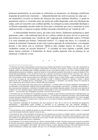 39
professam transformá-lo: as conversões ao catolicismo, ao comunismo e às ideologias cientificistas
originadas do positivismo constituem — independentemente dos motivos pessoais em cada caso —
um melancólico ritornello na história dos fracassos das nossas ambições filosóficas. A queda no
pensamento coletivo é vivenciada como um retorno da ovelha desgarrada, como uma libertação das
culpas, como um reencontro com a infância perdida. Ao reintegrar-se numa comunidade ideológica o
ex-filósofo arrependido encontra ainda um alívio para o isolamento que cerca o intelectual no meio
subdesenvolvido, e o ingresso no grupo solidário arremeda a descoberta de um “sentido da vida”.
A intelectualidade brasileira estava, por todos esses fatores, fundamente predisposta ao apelo
gramsciano, onde a vida intelectual deixa de ser o esforço solitário de quem cherche en gémissant,
para tornar-se a participação num “sentido da vida” amparado pela solidariedade coletiva. O Partido
é às vezes chamado por Gramsci “intelectual coletivo”. É o abrigo dos fracos. Aí a ascensão ao
estatuto de intelectual é barateada: já não custa a penosa aquisição de conhecimentos, a investigação
pessoal, a luta direta com as incertezas. Obtém-se pelo contágio passivo de crenças, de um
vocabulário comum, de cacoetes distintivos14
. A sociedade em torno legitima a paródia: diante
dessas marcas exteriores, o brutamontes de direita acredita piamente estar na presença de um
intelectual. A mídia faz o resto.
* * *
14
O fenômeno da pseudo-intelectualidade é um dos traços mais marcantes do chamado Terceiro Mundo, e é ela, não o proletariado ou
as massas famintas, a base social dos movimentos revolucionários. Eric Hoffer, que examinou o assunto com mais seriedade do que
ninguém, explica esse fenômeno pelas condições peculiares em que, nessa parte do globo, se deu, com a reforma modernizadora
empreendida pelas potências Ocidentais, a quebra do modo de vida comunitário-patriarcal. Escrevendo no começo da década de 50, e
mencionando nomeadamente a Ásia, ele fala em termos que se aplicam com precisão ao Brasil de hoje: “Em toda a Ásia, antes do
advento da influência Ocidental, o indivíduo estava integrado num grupo mais ou menos compacto — a família patriarcal, o clã ou a
tribo. Do nascimento à morte, sentia-se parte de um todo eterno e contínuo. Jamais se sentia sozinho, jamais se sentia perdido, jamais
se via como um pedaço de vida flutuando numa eternidade de nada. A influência Ocidental [...] destruiu e corroeu a maneira
tradicional de vida. O resultado não foi a emancipação, e sim o isolamento e o desamparo. Um indivíduo imaturo foi arrancado do
calor e segurança de uma existência coletiva e deixado órfão num mundo frio.
“O indivíduo recém-surgido pode atingir algum grau de estabilidade [...] somente quanto lhe oferecem abundantes oportunidades de
auto-afirmação ou auto-realização. Somente assim ele poderá adquirir a autoconfiança e auto-estima [...]. Quando a autoconfiança e a
auto-estima parecem inatingíveis, o indivíduo em formação torna-se uma entidade altamente explosiva. Tenta obter uma impressão de
confiança e de valor abraçando alguma verdade absoluta e identificando-se com os atos espetaculares de um líder ou de algum corpo
coletivo — seja uma nação, uma congregação, um partido ou um movimento de massa.
“É necessário uma rara constelação de circunstâncias para que a transição de uma existência comunitária para a individual siga o seu
curso sem ser desviada ou invertida por complicações catastróficas. [...] O indivíduo em surgimento na Europa, no fim da Idade Média,
enxergou panoramas deslumbrantes de novos continentes, de novas rotas de comércio, de novos conhecimentos. O ar estava carregado
de novas expectativas e havia a sensação de que o indivíduo por si só era capaz de qualquer empreendimento. A mudança [...] produziu
uma explosão de vitalidade [...].
“Essa excepcional combinação de circunstâncias não estava presente na Ásia. Ali, ao invés de ser estimulado por perspectivas
deslumbrantes e oportunidades jamais sonhadas, [o indivíduo] se viu enfrentando uma vida estagnada, debilitada, e
extraordinariamente pobre. É um mundo onde a vida humana é a coisa mais abundante e barata. É, além disso, um mundo analfabeto.
[...]
“A minoria letrada é, assim, impedida de adquirir um senso de utilidade e de valor tomando parte no mundo do trabalho, e é condenada
a uma vida de pseudo-intelectuais tagarelas e cheios de pose.
“O extremista da Ásia é hoje geralmente um homem de certa instrução que tem horror ao trabalho manual e um ódio mortal pela
ordem social que lhe nega uma posição de comando. Todo estudante, todo escriturário e funcionário menos graduado se sente como
um escolhido. É essa gente palavrosa e fútil que dá o tom na Ásia. Vivendo vidas estéreis e inúteis, não possuem autoconfiança e auto-
respeito, e anseiam pela ilusão de peso e importância.
“É principalmente a esses pseudo-intelectuais que a Rússia comunista dirige seu apelo. Traz-lhes a promessa de tornarem-se membros
de uma elite governante, a perspectiva de terem ação no processo histórico e, com seu falatório doutrinário, proporciona-lhes uma
sensação de peso e profundidade.” (Eric Hoffer, The Ordeal of Change, London, Sidgwick & Jackson, 1952; trad. brasileira de Sylvia
Jatobá, O Intelectual e as Massas, Rio, Lidador, 1969, pp. 16 ss..) É a descrição exata da liderança petista. [N. da 2a. ed.]
 
