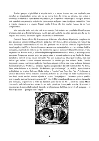 4
Temível porque originalidade é singularidade, e a mente humana está mal equipada para
perceber as singularidades como tais: ou as expele logo do circulo de atenção, para evitar o
incômodo de adaptar-se a uma forma desconhecida, ou as apreende somente pelas analogias parciais
e de superfície que permitem assimilá-las erroneamente a alguma classe de objetos conhecidos. Entre
a rejeição silenciosa e o engano loquaz, minha trilogia não tem muitas chances de ser bem
compreendida.
Mas a singularidade, nela, não está só no assunto. Está também nos postulados filosóficos que
a fundamentam e na forma literária que escolhi para apresentá-la, ou antes, que sem escolha me foi
imposta pela natureza do assunto e pelas circunstâncias do momento.
Quanto à forma, o leitor há de reparar que difere nos três volumes. O primeiro compõe-se de
dois ensaios de tamanho médio, colocados entre duas introduções, vários apêndices, um punhado de
notas de rodapé e uma conclusão. O todo dá à primeira vista a idéia de textos de origens diversas
juntados pela coincidência fortuita de assunto. A um exame mais detalhado, revela a unidade da idéia
subjacente, encarnada no símbolo que fiz imprimir na capa: os monstros bíblicos Behemot e Leviatã,
na gravura de William Blake, o primeiro imperando pesadamente sobre o mundo, o maciço poder de
sua pança firmemente apoiado sobre as quatro patas, o segundo agitando-se no fundo das águas,
derrotado e temível no seu rancor impotente. Não usei a gravura de Blake por boniteza, mas para
indicar que atribuo a esses símbolos exatamente o sentido que lhes atribuiu Blake. Detalhe
importante, porque essa interpretação não é nenhuma alegoria poética, mas, como assinalou Kathleen
Raine em Blake and Tradition, a aplicação rigorosa dos princípios do simbolismo cristão. Na Biblia,
Deus, exibe Behemot a Jó, dizendo: “Eis Behemot, que criei contigo” (Jó, 40:10) . Aproveitando a
ambigüidade do original hebraico, Blake traduz o “contigo” por from thee, “de ti”, indicando a
unidade de essência entre o homem e o monstro: Behemot é a um tempo um poder macrocósmico e
uma força latente na alma humana. Quanto a Leviatã, Deus pergunta: “Porventura poderás puxá-lo
com o anzol e atar sua língua com uma corda?” (Jó, 40:21), tornando evidente que a força da revolta
está na língua, ao passo que o poder de Behemot, como se diz em 40:11, reside no ventre. Maior
clareza não poderia haver no contraste de um poder psíquico e de um poder material: Behemot é o
peso maciço da necessidade natural, Leviatã é a infranatureza diabólica, invisível sob as águas — o
mundo psíquico — que agita com a língua.
 