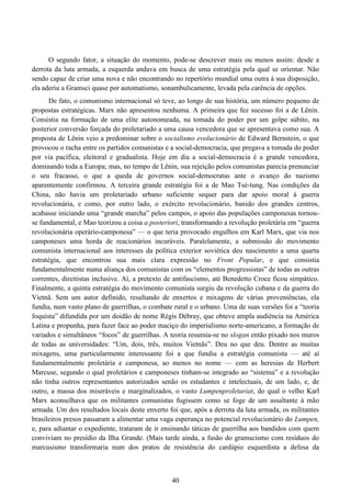 40
O segundo fator, a situação do momento, pode-se descrever mais ou menos assim: desde a
derrota da luta armada, a esquerda andava em busca de uma estratégia pela qual se orientar. Não
sendo capaz de criar uma nova e não encontrando no repertório mundial uma outra à sua disposição,
ela aderiu a Gramsci quase por automatismo, sonambulicamente, levada pela carência de opções.
De fato, o comunismo internacional só teve, ao longo de sua história, um número pequeno de
propostas estratégicas. Marx não apresentou nenhuma. A primeira que fez sucesso foi a de Lênin.
Consistia na formação de uma elite autonomeada, na tomada do poder por um golpe súbito, na
posterior conversão forçada do proletariado a uma causa vencedora que se apresentava como sua. A
proposta de Lênin veio a predominar sobre o socialismo evolucionário de Edward Bernstein, o que
provocou o racha entre os partidos comunistas e a social-democracia, que pregava a tomada do poder
por via pacífica, eleitoral e gradualista. Hoje em dia a social-democracia é a grande vencedora,
dominando toda a Europa; mas, no tempo de Lênin, sua rejeição pelos comunistas parecia prenunciar
o seu fracasso, o que a queda de governos social-democratas ante o avanço do nazismo
aparentemente confirmou. A terceira grande estratégia foi a de Mao Tsé-tung. Nas condições da
China, não havia um proletariado urbano suficiente sequer para dar apoio moral à guerra
revolucionária, e como, por outro lado, o exército revolucionário, banido dos grandes centros,
acabasse iniciando uma “grande marcha” pelos campos, o apoio das populações camponesas tornou-
se fundamental, e Mao teorizou a coisa a posteriori, transformando a revolução proletária em “guerra
revolucionária operário-camponesa” — o que teria provocado engulhos em Karl Marx, que via nos
camponeses uma horda de reacionários incuráveis. Paralelamente, a submissão do movimento
comunista internacional aos interesses da política exterior soviética deu nascimento a uma quarta
estratégia, que encontrou sua mais clara expressão no Front Popular, e que consistia
fundamentalmente numa aliança dos comunistas com os “elementos progressistas” de todas as outras
correntes, direitistas inclusive. Aí, a pretexto de antifascismo, até Benedetto Croce ficou simpático.
Finalmente, a quinta estratégia do movimento comunista surgiu da revolução cubana e da guerra do
Vietnã. Sem um autor definido, resultando de enxertos e mixagens de várias proveniências, ela
fundia, num vasto plano de guerrilhas, o combate rural e o urbano. Uma de suas versões foi a “teoria
foquista” difundida por um doidão de nome Régis Débray, que obteve ampla audiência na América
Latina e propunha, para fazer face ao poder maciço do imperialismo norte-americano, a formação de
variados e simultâneos “focos” de guerrilhas. A teoria resumia-se no slogan então pixado nos muros
de todas as universidades: “Um, dois, três, muitos Vietnãs”. Deu no que deu. Dentre as muitas
mixagens, uma particularmente interessante foi a que fundiu a estratégia comunista — até aí
fundamentalmente proletária e camponesa, ao menos no nome — com as heresias de Herbert
Marcuse, segundo o qual proletários e camponeses tinham-se integrado ao “sistema” e a revolução
não tinha outros representantes autorizados senão os estudantes e intelectuais, de um lado, e, de
outro, a massa dos miseráveis e marginalizados, o vasto Lumpenproletariat, do qual o velho Karl
Marx aconselhava que os militantes comunistas fugissem como se foge de um assaltante à mão
armada. Um dos resultados locais deste enxerto foi que, após a derrota da luta armada, os militantes
brasileiros presos passaram a alimentar uma vaga esperança no potencial revolucionário do Lumpen,
e, para adiantar o expediente, trataram de ir ensinando táticas de guerrilha aos bandidos com quem
conviviam no presídio da Ilha Grande. (Mais tarde ainda, a fusão do gramscismo com resíduos do
marcusismo transformaria num dos pratos de resistência do cardápio esquerdista a defesa da
 