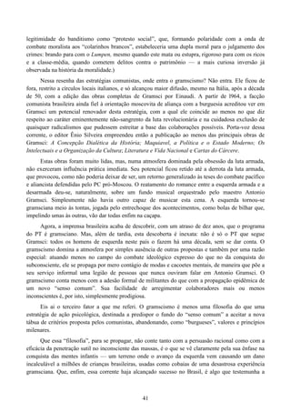 41
legitimidade do banditismo como “protesto social”, que, formando polaridade com a onda de
combate moralista aos “colarinhos brancos”, estabeleceria uma dupla moral para o julgamento dos
crimes: brando para com o Lumpen, mesmo quando este mata ou estupra, rigoroso para com os ricos
e a classe-média, quando cometem delitos contra o patrimônio — a mais curiosa inversão já
observada na história da moralidade.)
Nessa resenha das estratégias comunistas, onde entra o gramscismo? Não entra. Ele ficou de
fora, restrito a círculos locais italianos, e só alcançou maior difusão, mesmo na Itália, após a década
de 50, com a edição das obras completas de Gramsci por Einaudi. A partir de l964, a facção
comunista brasileira ainda fiel à orientação moscovita de aliança com a burguesia acreditou ver em
Gramsci um potencial renovador desta estratégia, com a qual ele coincide ao menos no que diz
respeito ao caráter eminentemente não-sangrento da luta revolucionária e na cuidadosa exclusão de
quaisquer radicalismos que pudessem estreitar a base das colaborações possíveis. Porta-voz dessa
corrente, o editor Ênio Silveira empreendeu então a publicação ao menos das principais obras de
Gramsci: A Concepção Dialética da História; Maquiavel, a Política e o Estado Moderno; Os
Intelectuais e a Organização da Cultura; Literatura e Vida Nacional e Cartas do Cárcere.
Estas obras foram muito lidas, mas, numa atmosfera dominada pela obsessão da luta armada,
não exerceram influência prática imediata. Seu potencial ficou retido até a derrota da luta armada,
que provocou, como não poderia deixar de ser, um retorno generalizado às teses do combate pacífico
e aliancista defendidas pelo PC pró-Moscou. O reatamento do romance entre a esquerda armada e a
desarmada deu-se, naturalmente, sobre um fundo musical orquestrado pelo maestro Antonio
Gramsci. Simplesmente não havia outro capaz de musicar esta cena. A esquerda tornou-se
gramsciana meio às tontas, jogada pelo entrechoque dos acontecimentos, como bolas de bilhar que,
impelindo umas às outras, vão dar todas enfim na caçapa.
Agora, a imprensa brasileira acaba de descobrir, com um atraso de dez anos, que o programa
do PT é gramsciano. Mas, além de tardia, esta descoberta é inexata: não é só o PT que segue
Gramsci: todos os homens de esquerda neste país o fazem há uma década, sem se dar conta. O
gramscismo domina a atmosfera por simples ausência de outras propostas e também por uma razão
especial: atuando menos no campo do combate ideológico expresso do que no da conquista do
subconsciente, ele se propaga por mero contágio de modas e cacoetes mentais, de maneira que põe a
seu serviço informal uma legião de pessoas que nunca ouviram falar em Antonio Gramsci. O
gramscismo conta menos com a adesão formal de militantes do que com a propagação epidêmica de
um novo “senso comum”. Sua facilidade de arregimentar colaboradores mais ou menos
inconscientes é, por isto, simplesmente prodigiosa.
Eis ai o terceiro fator a que me referi. O gramscismo é menos uma filosofia do que uma
estratégia de ação psicológica, destinada a predispor o fundo do “senso comum” a aceitar a nova
tábua de critérios proposta pelos comunistas, abandonando, como “burgueses”, valores e princípios
milenares.
Que essa “filosofia”, para se propagar, não conte tanto com a persuasão racional como com a
eficácia da penetração sutil no inconsciente das massas, é o que se vê claramente pela sua ênfase na
conquista das mentes infantis — um terreno onde o avanço da esquerda vem causando um dano
incalculável a milhões de crianças brasileiras, usadas como cobaias de uma desastrosa experiência
gramsciana. Que, enfim, essa corrente haja alcançado sucesso no Brasil, é algo que testemunha a
 