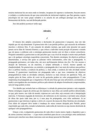 42
miséria intelectual de um meio onde os letrados, incapazes de suportar o isolamento, buscam menos
a verdade e o conhecimento do que uma carteirinha de intelectual orgânico, que lhes garanta o apoio
psicológico de um vasto grupo solidário e os aureole de um ambíguo prestígio aos olhos dos
brutamontes de direita, sua mal disfarçada paixão.
Isso não poderia acontecer senão aqui.
Adendos
1
O número dos adeptos conscientes e declarados do gramscismo é pequeno, mas isto não
impede que ele seja dominante. O gramscismo não é um partido político, que necessite de militantes
inscritos e eleitores fiéis. É um conjunto de atitudes mentais, que pode estar presente em quem
jamais ouviu falar de Antonio Gramsci, e que coloca o indivíduo numa posição tal perante o mundo
que ele passa a colaborar com a estratégia gramsciana mesmo sem ter disto a menor consciência.
Ninguém entenderá o gramscismo se não perceber que o seu nível de atuação é muito mais profundo
que o de qualquer estratégia esquerdista concorrente. Nas demais estratégias, há objetivos políticos
determinados, a serviço dos quais se colocam vários instrumentos, entre eles a propaganda. A
propaganda permanece, em todas elas, um meio perfeitamente distinto dos fins. Por isto mesmo a
atuação do leninismo, ou do maoismo, é sempre delineada e visível, mesmo quando na
clandestinidade. No gramscismo, ao contrário, a propaganda não é um meio de realizar uma política:
ela é a política mesma, a essência da política, e, mais ainda, a essência de toda atividade mental
humana. O gramscismo transforma em propaganda tudo o que toca, contamina de objetivos
propagandísticos todas as atividades culturais, inclusive as mais inócuas em aparência. Nele, até
simples giros de frase, estilos de vestir ou de gesticular podem ter valor propagandístico. É esta
onipresença da propaganda que o singulariza e lhe dá uma força que seus adversários, acostumados a
medir a envergadura dos movimentos políticos pelo número de adeptos formalmente comprometidos,
nem de longe podem avaliar.
Um detalhe que assinala bem as diferenças é a atitude do gramscismo perante a arte engajada.
Outras estratégias exigem do artista que ele imprima às suas obras um sentido político determinado,
ou que, pelo menos, sua visão do mundo, expressa em cada obra, seja coerente com a interpretação
marxista. A literatura engajada do leninismo, do stalinismo ou do maoismo, é portanto uma coleção
de obras das quais cada uma, por si, é uma peça de propaganda, com valor autônomo. Já no
gramscismo o que interessa é apenas o efeito de conjunto da massa de obras literárias em circulação.
Esse efeito de conjunto deve tender à mudança do senso comum desejada pelo Partido, pouco
importando que cada obra, tomada isoladamente, nada tenha de marxista ou seja mesmo destituída de
qualquer valor propagandístico.
Graças a isto, o julgamento gramsciano de cada obra é muito menos rígido e dogmático que o
de outras correntes marxistas — o que muito contribuiu para elevar o seu prestígio entre intelectuais
ansiosos por conciliar seus ideais marxistas com seu desejo pessoal de liberdade.
 