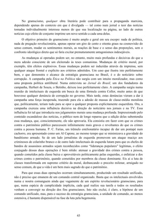43
No gramscismo, qualquer obra literária pode contribuir para a propaganda marxista,
dependendo apenas do contexto em que é divulgada — tal como num jornal o teor das notícias
tomadas individualmente interessa menos do que sua localização na página, ao lado de outras
notícias cujo efeito de conjunto imprime um novo sentido a cada uma delas.
O objetivo primeiro do gramscismo é muito amplo e geral em seu escopo: nada de política,
nada de pregação revolucionária, apenas operar um giro de cento e oitenta graus na cosmovisão do
senso comum, mudar os sentimentos morais, as reações de base e o senso das proporções, sem o
confronto ideológico direto que só faria excitar prematuramente antagonismos indesejáveis.
As mudanças aí operadas podem ser, no entanto, muito mais profundas e decisivas do que a
mera adesão consciente de um eleitorado às teses comunistas. Mudanças de critério moral, por
exemplo, têm efeitos explosivos. Essas mudanças podem ser induzidas através da imprensa, sem
qualquer ataque frontal e explícito aos critérios admitidos. Um caso que ilustra isto perfeitamente
bem, e que demonstra o alcance da estratégia gramsciana no Brasil, é o do noticiário sobre
corrupção. A campanha pela Ética na Política não surgiu com um intuito moralizador, mas como
uma proposta política antiliberal. Numa entrevista ao Jornal do Brasil, um dos fundadores da
campanha, Herbert de Souza, o Betinho, deixou isso perfeitamente claro. A campanha surgiu numa
reunião de intelectuais de esquerda em busca de uma fórmula contra Collor, muito antes de que
houvesse qualquer denúncia de corrupção no governo. Mais tarde, estas denúncias vieram a dar à
campanha uma força inesperada, trazendo para ela a adesão de massas de classe-média moralista
que, politicamente, teriam tudo para se opor a qualquer proposta explicitamente esquerdista. Ora, a
campanha exerceu uma influência decisiva na direção do noticiário nos jornais e na TV. Essa
influência foi tal que introduziu nos julgamentos morais uma mudança profunda. Impressionado pelo
conteúdo escandaloso das notícias, o público nem de longe reparou que a edição delas subentendia
essa mudança, que, conscientemente, ele não aprovaria. Ela consistiu em fazer com que os crimes
contra o patrimônio público parecessem infinitamente mais graves e revoltantes do que os crimes
contra a pessoa humana. P. C. Farias, um trêmulo estelionatário incapaz de dar um pontapé num
cachorro, era apresentado como um Al Capone, ao mesmo tempo que se minimizava a gravidade do
banditismo armado. Se de um lado jornalistas de esquerda promovem um ataque maciço aos
criminosos de colarinho branco e de outro lado intelectuais de esquerda lutam para que os chefes de
bandos de assassinos armados sejam reconhecidos como “lideranças populares” legítimas, o efeito
conjugado dessas duas operações é bem nítido: atenuar a gravidade dos crimes contra a pessoa,
quando cometidos pela classe baixa e aproveitáveis politicamente pelas esquerdas, e enfatizar a dos
crimes contra o patrimônio, quando cometidos por membros da classe dominante. Eis aí a luta de
classes transformada em supremo critério da moral, desbancando o preceito milenar, arraigado no
senso comum, de que a vida é um bem mais sagrado do que o patrimônio.
Para que essas duas operações ocorram simultaneamente, produzindo um resultado unificado,
não é preciso que emanem de um comando central organizado. Basta que os intelectuais envolvidos
numa e noutra comunguem ainda que vagamente de um espírito revolucionário gramsciano, para
que, numa espécie de cumplicidade implícita, cada qual realize sua tarefa e todos os resultados
venham a convergir na direção dos fins gramscianos. Isto não exclui, é claro, a hipótese de um
comando unificado, mas, para o sucesso da estratégia gramsciana, a unidade de comando, ao menos
ostensiva, é bastante dispensável na fase da luta pela hegemonia.
 