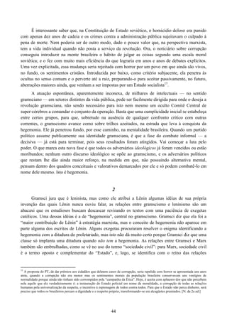 44
É interessante saber que, na Constituição do Estado soviético, o homicídio doloso era punido
com apenas dez anos de cadeia e os crimes contra a administração pública sujeitavam o culpado à
pena de morte. Nem poderia ser de outro modo, dado o pouco valor que, na perspectiva marxista,
tem a vida individual quando não posta a serviço da revolução. Ora, o noticiário sobre corrupção
conseguiu introduzir na mente brasileira o hábito de julgar as coisas segundo uma escala moral
soviética; e o fez com muito mais eficiência do que lograria em anos e anos de debates explícitos.
Uma vez explicitada, essa mudança seria rejeitada com horror por um povo em que ainda são vivos,
no fundo, os sentimentos cristãos. Introduzida por baixo, como critério subjacente, ela penetra às
ocultas no senso comum e o perverte até a raiz, preparando-o para aceitar passivamente, no futuro,
aberrações maiores ainda, que venham a ser impostas por um Estado socialista15
.
A atuação espontânea, aparentemente inconexa, de milhares de intelectuais — no sentido
gramsciano — em setores distintos da vida pública, pode ser facilmente dirigida para onde o deseja a
revolução gramsciana, não sendo necessário para isto nem mesmo um oculto Comitê Central de
super-cérebros a comandar o conjunto da operação. Basta que uma cumplicidade inicial se estabeleça
entre certos grupos, para que, sobretudo na ausência de qualquer confronto crítico com outras
correntes, o gramscismo avance como sobre trilhos azeitados, na estrada que leva à conquista da
hegemonia. Ele já penetrou fundo, por esse caminho, na mentalidade brasileira. Quando um partido
político assume publicamente sua identidade gramsciana, é que a fase do combate informal — a
decisiva — já está para terminar, pois seus resultados foram atingidos. Vai começar a luta pelo
poder. O que marca esta nova fase é que todos os adversários ideológicos já foram vencidos ou estão
moribundos; nenhum outro discurso ideológico se opõe ao gramscismo, e os adversários políticos
que restam lhe dão ainda maior reforço, na medida em que, não possuindo alternativa mental,
pensam dentro dos quadros conceituais e valorativos demarcados por ele e só podem combatê-lo em
nome dele mesmo. Isto é hegemonia.
2
Gramsci jura que é leninista, mas como ele atribui a Lênin algumas idéias de sua própria
invenção das quais Lênin nunca ouviu falar, as relações entre gramscismo e leninismo são um
abacaxi que os estudiosos buscam descascar revirando os textos com uma paciência de exegetas
católicos. Uma dessas idéias é a de “hegemonia”, central no gramscismo. Gramsci diz que ela foi a
“maior contribuição de Lênin” à estratégia marxista, mas o conceito de hegemonia não aparece em
parte alguma dos escritos de Lênin. Alguns exegetas procuraram resolver o enigma identificando a
hegemonia com a ditadura do proletariado, mas isto não dá muito certo porque Gramsci diz que uma
classe só implanta uma ditadura quando não tem a hegemonia. As relações entre Gramsci e Marx
também são embrulhadas, como se vê no uso do termo “sociedade civil”: para Marx, sociedade civil
é o termo oposto e complementar do “Estado”, e, logo, se identifica com o reino das relações
15
A proposta do PT, de dar prêmios aos cidadãos que delatem casos de corrupção, seria repelida com horror se apresentada uns anos
atrás, quando a corrupção não era menor mas os sentimentos morais da população brasileira conservavam uns vestígios de
normalidade porque ainda não tinham sido corrompidos pela “campanha da Ética”. Hoje, é aceita com aplausos dos que não percebem
nela aquilo que ela verdadeiramente é: a instauração do Estado policial em nome da moralidade, a corrupção de todas as relações
humanas pela universalização da suspeita, o incentivo à espionagem de todos contra todos. Para que o Estado não perca dinheiro, será
preciso que todos os brasileiros percam a dignidade e o respeito próprio, transformando-se em alcagüetes premiados. [N. da 2a ed.]
 