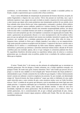 45
econômicas, ou infra-estrutura. Em Gramsci, a sociedade civil, somada à sociedade política ou
Estado, compõe a superestrutura que se assenta sobre a base econômica.
Essas e outras dificuldades de interpretação do pensamento de Gramsci decorrem, em parte, do
caráter fragmentário e disperso dos seus escritos. Talvez elas possam ser resolvidas, mas o que é
realmente espantoso é que, alguns anos após revelada ao mundo a maçaroca dos textos gramscianos,
e antes mesmo que algum sério exame produzisse uma interpretação aceitável do seu sentido, ela já
fosse adotada como norma diretiva por várias organizações, começando a produzir efeitos práticos
sobre os quais ninguém, nessas condições, poderia ter o mínimo controle. Essa adesão apressada a
uma idéia que mal se compreendeu assinala uma tremenda irresponsabilidade política, um desejo
ávido de atuar sobre a sociedade humana sem medir as conseqüências. É claro que ninguém adere a
Gramsci com outro propósito que não o de implantar o comunismo em alguma parte do mundo. Mas,
sendo o gramscismo um pensamento obscuro e às vezes incompreensível, não há nenhum motivo
para crer que sua aplicação deva produzir nem mesmo esse resultado, lamentável o quanto seja. Pode
acontecer, por exemplo, que a estratégia gramsciana não gere outro efeito além de tornar os
burgueses ateus, retirando os freios que a religião impunha à sua cobiça e ao seu maquiavelismo.
Algo muito parecido aconteceu na própria terra de Gramsci: é impossível não haver conexão entre a
decadência da fé católica e a transformação da Itália numa Sodoma capitalista. A nova cultura
materialista e gramsciana que dominou a atmosfera intelectual italiana desde a década de 60 muito
contribuiu para esse resultado; apenas, não se vê que vantagem os comunistas puderam tirar disso.
Os esquerdistas brasileiros deveriam pensar na experiência italiana antes de atirar-se a aventuras
gramscianas que, na educação como na política, podem levar a resultados tão confusos quanto as
idéias que as inspiram.
3
O termo “Estado ético” é ele mesmo um dos primores de ambiguidade que se encontram na
mixórdia gramsciana. Ora ele designa o Estado comunista, ora o Estado capitalista avançado, ora
qualquer Estado. De modo mais geral, Gramsci denomina “ético” todo Estado que procure elevar a
psique e a moral de seus cidadãos ao nível atingido pelo “desenvolvimento das forças produtivas”,
subentendendo-se que o Estado comunista faz isto melhor do que ninguém. A idéia é intrinsecamente
imoral: consiste em submeter a moral às exigências da economia. Se, por exemplo, um determinado
estágio do “desenvolvimento das forças produtivas” requer que todos os habitantes de uma região
sejam removidos para o outro extremo do país, como aconteceu muitas vezes na União Soviética,
torna-se “ética” a conduta de um garoto que denuncie o pai às autoridades por tentar fugir para uma
cidade próxima. A asquerosa admiração que os brasileiros vêm demonstrando nos últimos tempos
pelos irmãos que delatam irmãos, pelas esposas que delatam maridos, é índice de uma nova
moralidade, inspirada em valores gramscianos. Não há dúvida de que o novo critério é “ético” no
sentido gramsciano, isto é, economicamente útil, já que a delação generalizada de pais, irmãos,
maridos e amantes pode ressarcir alguns prejuízos sofridos pelo Estado. Mas isto não atenua sua
imoralidade intrínseca.
 